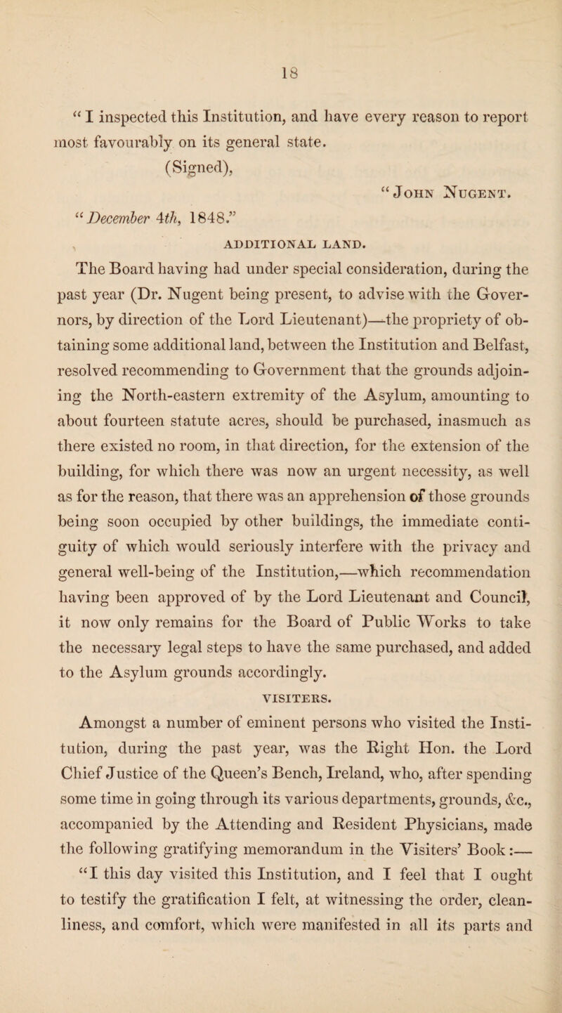 “ I inspected this Institution, and have every reason to report most favourably on its general state. (Signed), “John Nugent. “ December 4th, 1848.” ADDITIONAL LAND. The Board having had under special consideration, during the past year (Dr. Nugent being present, to advise with the Gover¬ nors, by direction of the Lord Lieutenant)—-the propriety of ob¬ taining some additional land, between the Institution and Belfast, resolved recommending to Government that the grounds adjoin¬ ing the North-eastern extremity of the Asylum, amounting to about fourteen statute acres, should be purchased, inasmuch as there existed no room, in that direction, for the extension of the building, for which there was now an urgent necessity, as well as for the reason, that there was an apprehension of those grounds being soon occupied by other buildings, the immediate conti¬ guity of which would seriously interfere with the privacy and general well-being of the Institution,—which recommendation having been approved of by the Lord Lieutenant and Council, it now only remains for the Board of Public Works to take the necessary legal steps to have the same purchased, and added to the Asylum grounds accordingly. VISITERS. Amongst a number of eminent persons who visited the Insti¬ tution, during the past year, was the Bight Hon. the Lord Chief Justice of the Queen’s Bench, Ireland, who, after spending some time in going through its various departments, grounds, &c., accompanied by the Attending and Resident Physicians, made the following gratifying memorandum in the Visiters’ Book:— “I this day visited this Institution, and I feel that I ought to testify the gratification I felt, at witnessing the order, clean¬ liness, and comfort, which were manifested in all its parts and