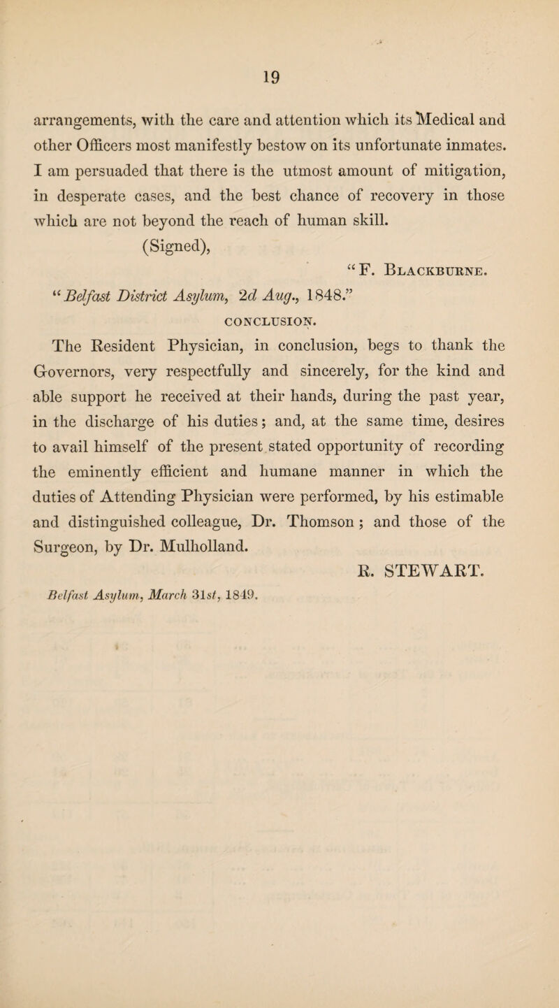 arrangements, with the care and attention which its Medical and other Officers most manifestly bestow on its unfortunate inmates. I am persuaded that there is the utmost amount of mitigation, in desperate cases, and the best chance of recovery in those which are not beyond the reach of human skill. (Signed), “F. Blackburne. u Belfast District Asylum, 2d Aug., 1848.” CONCLUSION. The Resident Physician, in conclusion, begs to thank the Governors, very respectfully and sincerely, for the kind and able support he received at their hands, during the past year, in the discharge of his duties; and, at the same time, desires to avail himself of the present stated opportunity of recording the eminently efficient and humane manner in which the duties of Attending Physician were performed, by his estimable and distinguished colleague, Dr. Thomson ; and those of the Surgeon, by Dr. Mulholland. Belfast Asylum, March 31s/, 1849. R. STEWART.