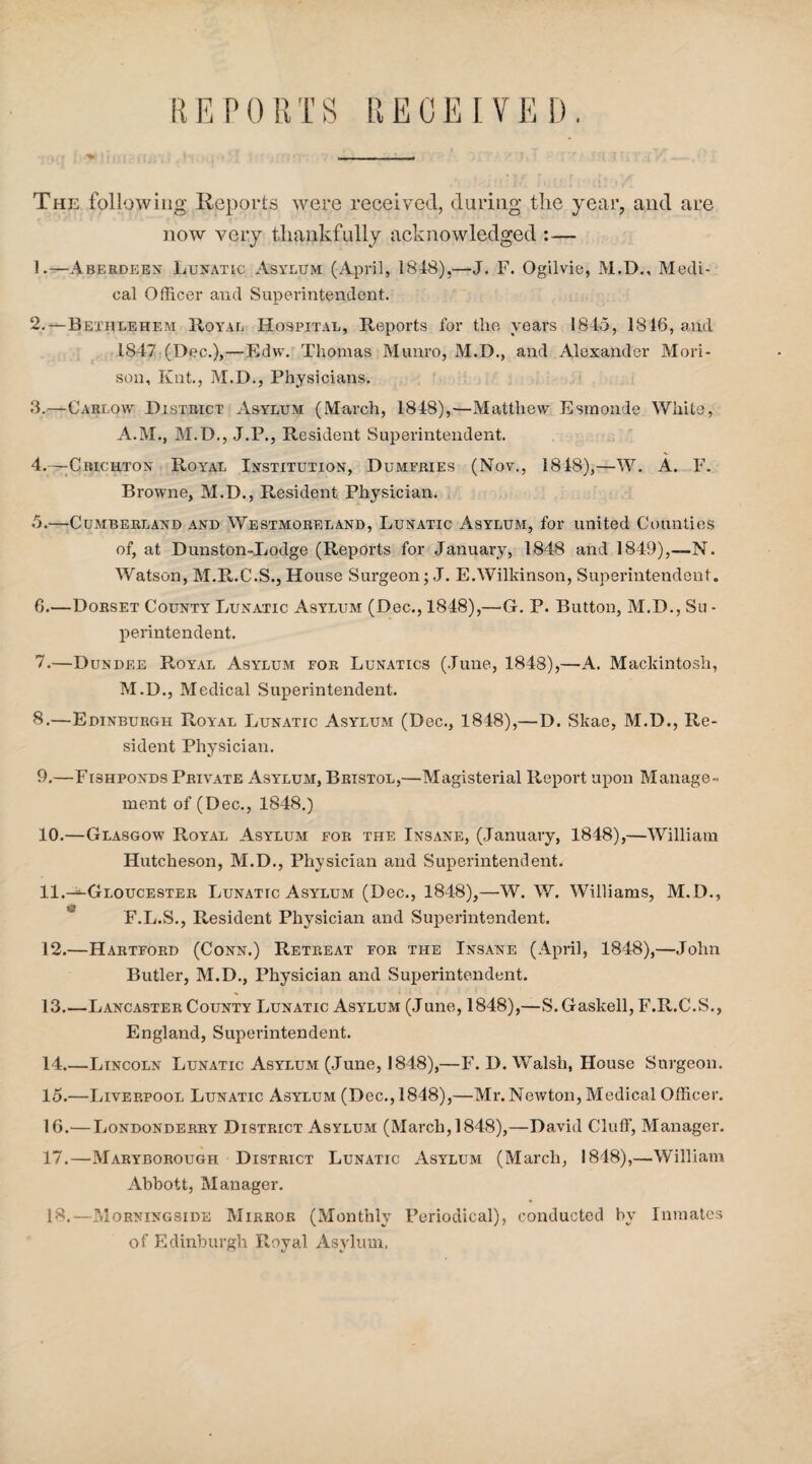 The following Reports were received, during the year, and are now very thankfully acknowledged :— 1. —Aberdeen Lunatic Asylum (April, 1848),—J. F. Ogilvie, M.D., Medi¬ cal Officer and Superintendent. 2. —Bethlehem Royal Hospital, Reports for the years 1845, 1816, and 1847 (Dec.),—Edw. Thomas Munro, M.D., and Alexander Mori- son, Knt., M.D., Physicians. 3. —Carlow District Asylum (March, 1848),—Matthew Esmonde White, A.M., M.D., J.P., Resident Superintendent. 4. —Crichton Royal Institution, Dumfries (Nov., 1848),—W. A. F. Browne, M.D., Resident Physician. 5. —Cumberland and Westmoreland, Lunatic Asylum, for united Counties of, at Dunston-Lodge (Reports for January, 1848 and 1849),—N. Watson, M.R.C.S., House Surgeon; J. E.Wilkinson, Superintendent. 6. —Dorset County Lunatic Asylum (Dec., 1848),—G. P. Button, M.D., Su - perintendent. 7. —Dundee Royal Asylum for Lunatics (June, 1848),—A. Mackintosh, M.D., Medical Superintendent. 8. —Edinburgh Royal Lunatic Asylum (Dec., 1848),—D. Skae, M.D., Re¬ sident Physician. 9. —Fishponds Private Asylum, Bristol,—Magisterial Report upon Manage¬ ment of (Dec., 1848.) 10. —Glasgow R,oyal Asylum for the Insane, (January, 1848),—William Hutcheson, M.D., Physician and Superintendent. 11. —-Gloucester Lunatic Asylum (Dec., 1848),—W. W. Williams, M.D., F.L.S., Resident Physician and Superintendent. 12. —Hartford (Conn.) Retreat for the Insane (April, 1848),—John Butler, M.D., Physician and Superintendent. 13. —Lancaster County Lunatic Asylum (June, 1848),—S.Gaskell, F.R.C.S., England, Superintendent. 14. —Lincoln Lunatic Asylum (June, 1848),—F. D. Walsh, House Surgeon. 15. —Liverpool Lunatic Asylum (Dec., 1848),—Mr. Newton, Medical Officer. 16. '—Londonderry District Asylum (March, 1848),—David Cluff, Manager. 17. —Maryborough District Lunatic Asylum (March, 1848),—William Abbott, Manager. Is.—Morningside Mirror (Monthly Periodical), conducted by Inmates of Edinburgh Royal Asylum.