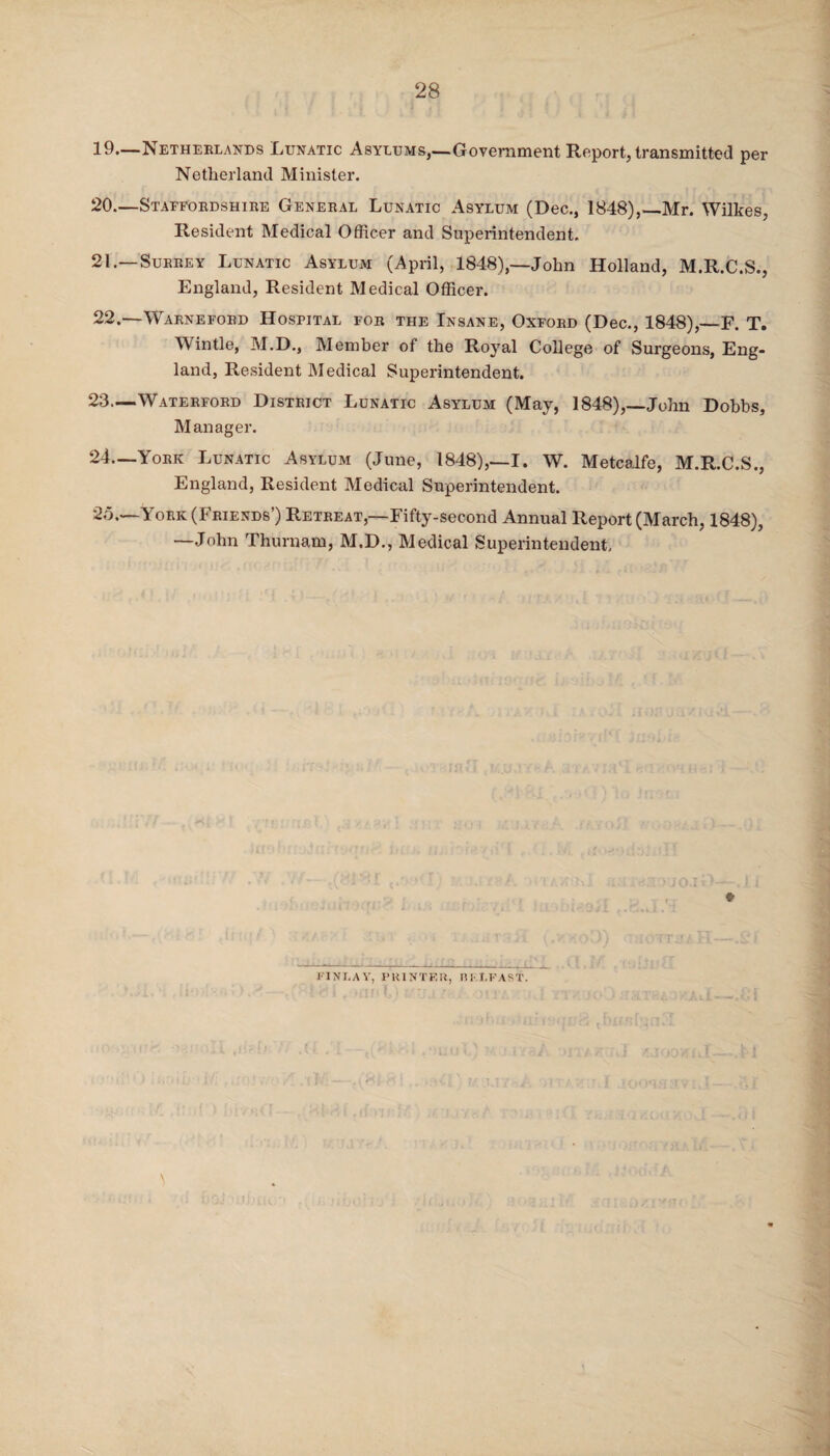 19. —Netherlands Lunatic Asylums,—Government Report, transmitted per Netherland Minister. 20. —Staffordshire General Lunatic Asylum (Dec., 1848),—Mr. Wilkes, Resident Medical Officer and Superintendent. 21. —Surrey Lunatic Asylum (April, 1848),—John Holland, M.R.C.S., England, Resident Medical Officer. 22. —Warneford Hospital for the Insane, Oxford (Dec., 1848),_F. T. Win tie, M.D., Member of the Royal College of Surgeons, Eng¬ land, Resident Medical Superintendent. 23— Waterford District Lunatic Asylum (May, 1848),—John Dobbs, Manager. 24— York Lunatic Asylum (June, 1848),—I. W. Metcalfe, M.R.C.S., England, Resident Medical Superintendent. 25.—York (Friends’) Retreat,—Fifty-second Annual Report (March, 1848), —John Thurnam, M.D., Medical Superintendent. e FINLAY, PRINTER, BELFAST.