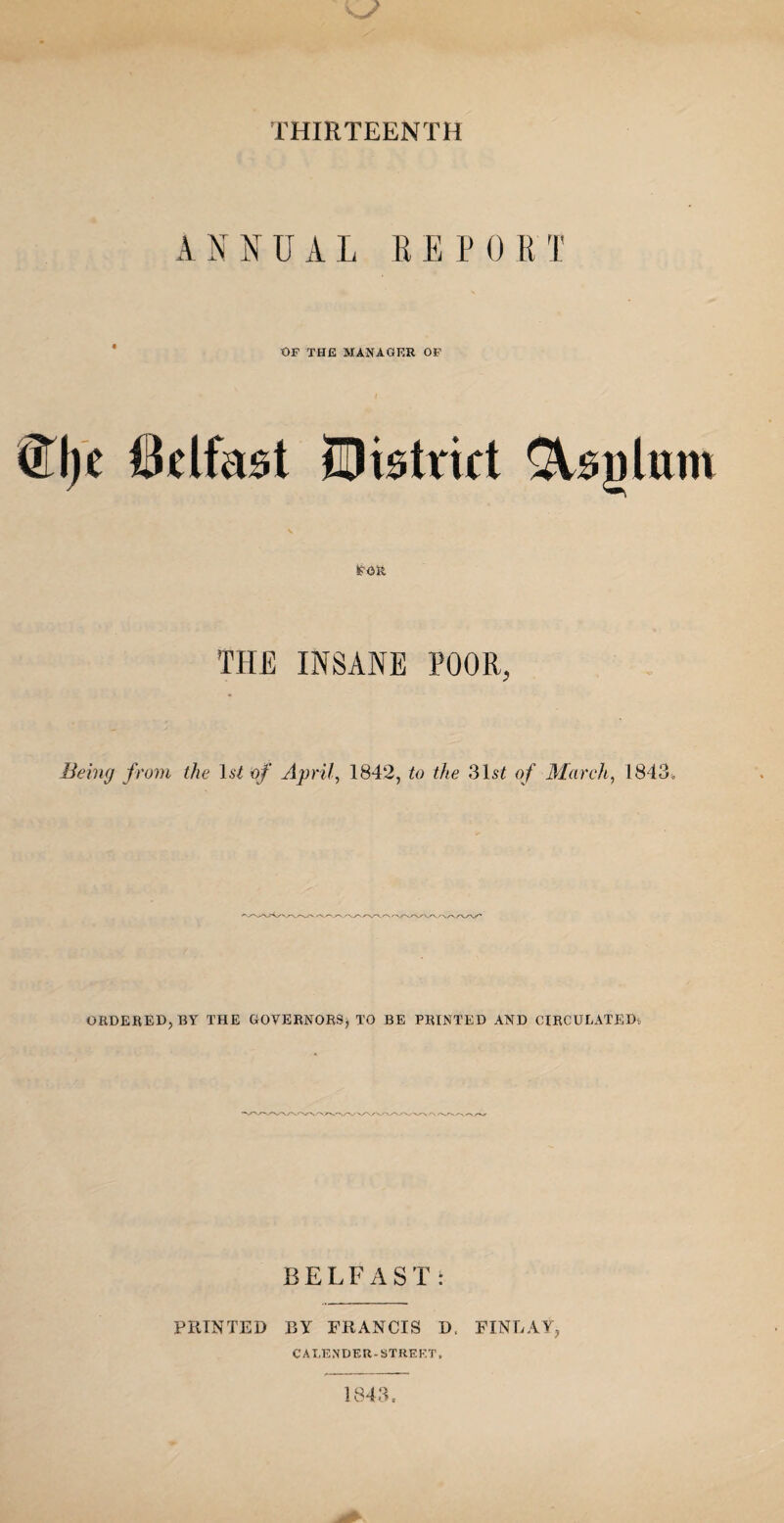 THIRTEENTH ANNUAL EE PORT OF THE MANAGER OF mc Belfast District £Vsnlum FOR THE INSANE POOR, Being from the I.s2 of April, 1842, to the 31s£ of March, 1843* ORDERED, BY THE GOVERNORS) TO BE PRINTED AND CIRCULATED^ BELFAST: PRINTED BY FRANCIS D. FINLAY, CALENDER - STREET, 1843,