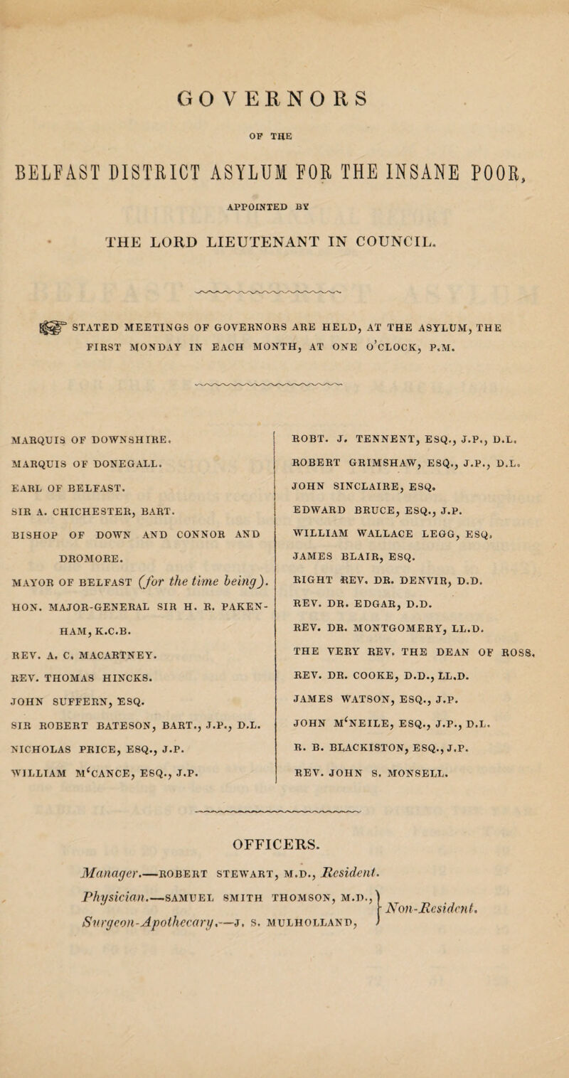 GOVERNORS OF THE BELFAST DISTRICT ASYLUM FOR THE INSANE POOR, APPOINTED BY THE LORD LIEUTENANT IN COUNCIL. STATED MEETINGS OF GOVERNORS ARE HELD, AT THE ASYLUM, THE FIRST MONDAY IN EACH MONTH, AT ONE O’CLOCK, P.M. MARQUIS OF DOWNSHIRE. MARQUIS OF DONEGALL. EARL OF BELFAST. SIR A. CHICHESTER, BART. BISHOP OF DOWN AND CONNOR AND DROMORE. mayor of Belfast (for the time being). HON. MAJOR-GENERAL SIR H. R. PAKEN- HAM, K.C.B. REV. A. C, MACARTNEY. REV. THOMAS HINCKS. JOHN SUFFERN, ESQ. SIR ROBERT BATESON, BART., J.P., D.L. NICHOLAS PRICE, ESQ., J.P. WILLIAM McCANCE, ESQ., J.P. ROBT. J. TENNENT, ESQ., J.P., D.L. ROBERT GRIMSHAW, ESQ., J.P., D.L, JOHN SINCLAIRE, ESQ. EDWARD BRUCE, ESQ., J.P. WILLIAM WALLACE LEGG, ESQ, JAMES BLAIR, ESQ. RIGHT REV. DR. DENVIR, D.D. REV. DR. EDGAR, D.D. REV. DR. MONTGOMERY, LL.D. THE VERY REV. THE DEAN OF ROSS, REV. DR. COOKE, D.D., LL.D. JAMES WATSON, ESQ., J.P. JOHN M'NEILE, ESQ., J.P., D.L. R. B. BLACKISTON, ESQ., J.P. REV. JOHN S. MONSELL. OFFICERS. Manager_Robert stewart, m.d., Resident. Physician.—samuei, smith Thomson, m.d.,' Surgeon-Apothecary.—j. s. mulholland, Non-Resident,