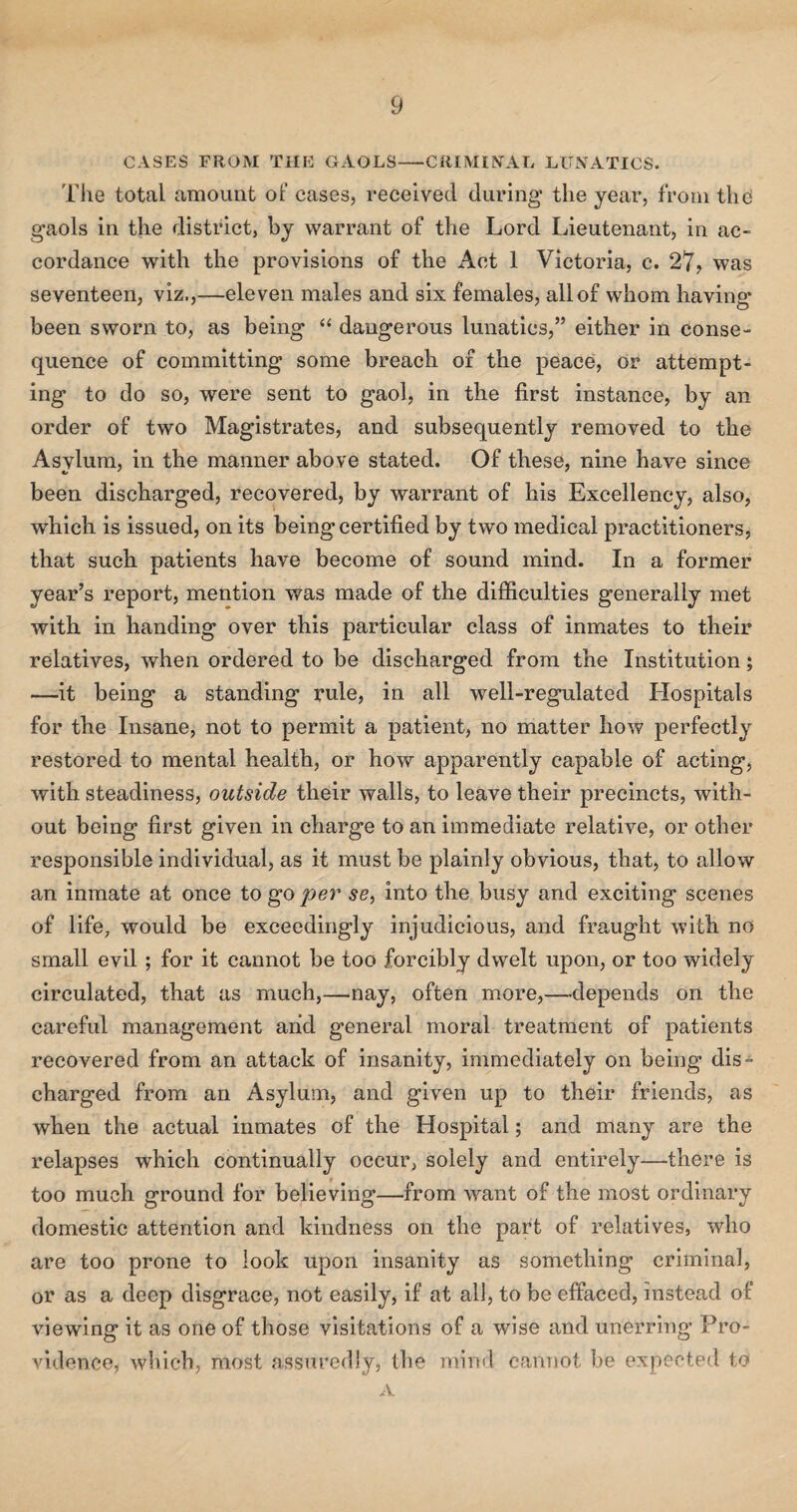 CASES FROM THE GAOLS—CRIMINAL LUNATICS. The total amount of cases, received during the year, from the gaols in the district, by warrant of the Lord Lieutenant, in ac¬ cordance with the provisions of the Act 1 Victoria, c. 27, was seventeen, viz.,—eleven males and six females, all of whom having been sworn to, as being “ dangerous lunatics,” either in conse¬ quence of committing some breach of the peace, or attempt¬ ing to do so, were sent to gaol, in the first instance, by an order of two Magistrates, and subsequently removed to the Asylum, in the manner above stated. Of these, nine have since been discharged, recovered, by warrant of his Excellency, also, which is issued, on its being certified by two medical practitioners, that such patients have become of sound mind. In a former year’s report, mention was made of the difficulties generally met with in handing over this particular class of inmates to their relatives, when ordered to be discharged from the Institution; —it being a standing rule, in all well-regulated Hospitals for the Insane, not to permit a patient, no matter how perfectly restored to mental health, or how apparently capable of acting, with steadiness, outside their walls, to leave their precincts, with¬ out being first given in charge to an immediate relative, or other responsible individual, as it must be plainly obvious, that, to allow an inmate at once to go per se, into the busy and exciting scenes of life, would be exceedingly injudicious, and fraught with no small evil ; for it cannot be too forcibly dwelt upon, or too widely circulated, that as much,—nay, often more,—depends on the careful management arid general moral treatment of patients recovered from an attack of insanity, immediately on being dis¬ charged from an Asylum, and given up to their friends, as when the actual inmates of the Hospital; and many are the relapses which continually occur, solely and entirely—there is too much ground for believing—from want of the most ordinary domestic attention and kindness on the part of relatives, who are too prone to look upon insanity as something criminal, or as a deep disgrace, not easily, if at all, to be effaced, instead of viewing it as one of those visitations of a wise and unerring Pro¬ vidence, which, most assuredly, the mind cannot be expected to A