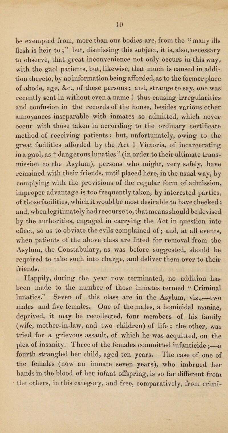 be exempted from, more than our bodies are, from the “ many ills flesh is heir to but, dismissing this subject, it is, also, necessary to observe, that great inconvenience not only occurs in this way, with the gaol patients, but, likewise, that much is caused in addi¬ tion thereto, by no information being afforded, as to the former place of abode, age, &c., of these persons ; and, strange to say, one was recently sent in without even a name ! thus causing irregularities and confusion in the records of the house, besides various other annoyances inseparable with inmates so admitted, which never occur with those taken in according to the ordinary certificate method of receiving patients ; but, unfortunately, owing to the great facilities afforded by the Act 1 Victoria, of incarcerating in a gaol, as “ dangerous lunatics ” (in order to their ultimate trans¬ mission to the Asylum), persons who might, very safely, have remained with their friends, until placed here, in the Usual way, by complying with the provisions of the regular form of admission, improper advantage is too frequently taken, by interested parties, of those facilities, which it would be most desirable to have checked; and, when legitimately had recourse to, that means should be devised by the authorities, engaged in carrying the Act in question into effect, so as to obviate the evils complained of; and, at all events, when patients of the above class are fitted for removal from the Asylum, the Constabulary, as was before suggested, should be required to take such into charge, and deliver them over to their friends. Happily, during the year now terminated, no addition has been made to the number of those inmates termed “ Criminal lunatics.’’ Seven of this class are in the Asylum, viz.,—two males and five females. One of the males, a homicidal maniac, deprived, it may be recollected, four members of his family (wife, mother-in-law, and two children) of life ; the other, was tried for a grievous assault, of which he was acquitted, on the plea of insanity. Three of the females committed infanticide ;_a fourth strangled her child, aged ten years. The case of one of the females (now an inmate seven years), who imbrued her hands in the blood of her infant offspring, is so far different from the others, in this category, and free, comparatively, from crimi-