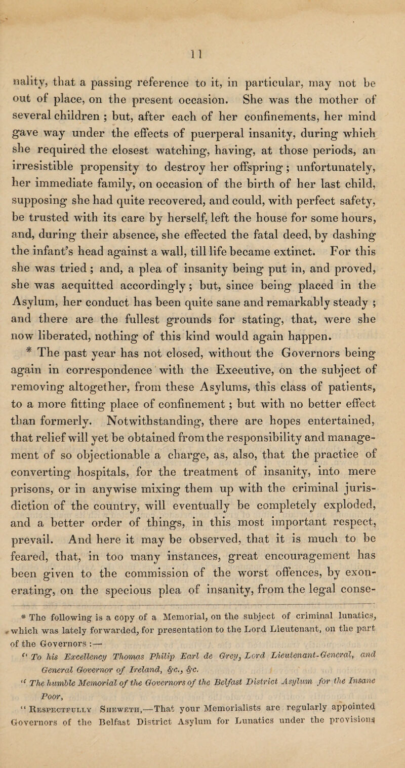 nality, that a passing reference to it, in particular, may not be out of place, on the present occasion. She was the mother of several children ; but, after each of her confinements, her mind gave way under the effects of puerperal insanity, during which she required the closest watching, having, at those periods, an irresistible propensity to destroy her offspring; unfortunately, her immediate family, on occasion of the birth of her last child, supposing she had quite recovered, and could, with perfect safety, be trusted with its care by herself, left the house for some hours, and, during their absence, she effected the fatal deed, by dashing the infant’s head against a wall, till life became extinct. For this she was tried; and, a plea of insanity being put in, and proved, she was acquitted accordingly; but, since being placed in the Asylum, her conduct has been quite sane and remarkably steady ; and there are the fullest grounds for stating, that, were she now liberated, nothing of this kind would again happen. * The past year has not closed, without the Governors being again in correspondence with the Executive, on the subject of removing altogether, from these Asylums, this class of patients, to a more fitting place of confinement; but with no better effect than formerly. Notwithstanding, there are hopes entertained, that relief will yet be obtained from the responsibility and manage¬ ment of so objectionable a charge, as, also, that the practice of converting hospitals, for the treatment of insanity, into mere prisons, or in anywise mixing them up with the criminal juris¬ diction of the country, will eventually be completely exploded, and a better order of things, in this most important respect, prevail. And here it may be observed, that it is much to be feared, that, in too many instances, great encouragement has been given to the commission of the worst offences, by exon¬ erating, on the specious plea of insanity, from the legal conse- # The following is a copy of a Memorial, on the subject of criminal lunatics, . which was lately forwarded, for presentation to the Lord Lieutenant, on the part of the Governors :— c‘ To his Excellency Thomas Philip Earl de Grey} Lord Lieutenant-General, and General Governor of Ireland, §-c,, &fC, >c The humble Memorial of the Governors of the Belfast District Asylum for the Insane Poor, “ Respectfully Sheweth,—That your Memorialists are regularly appointed Governors of the Belfast District Asylum for Lunatics under the provisions