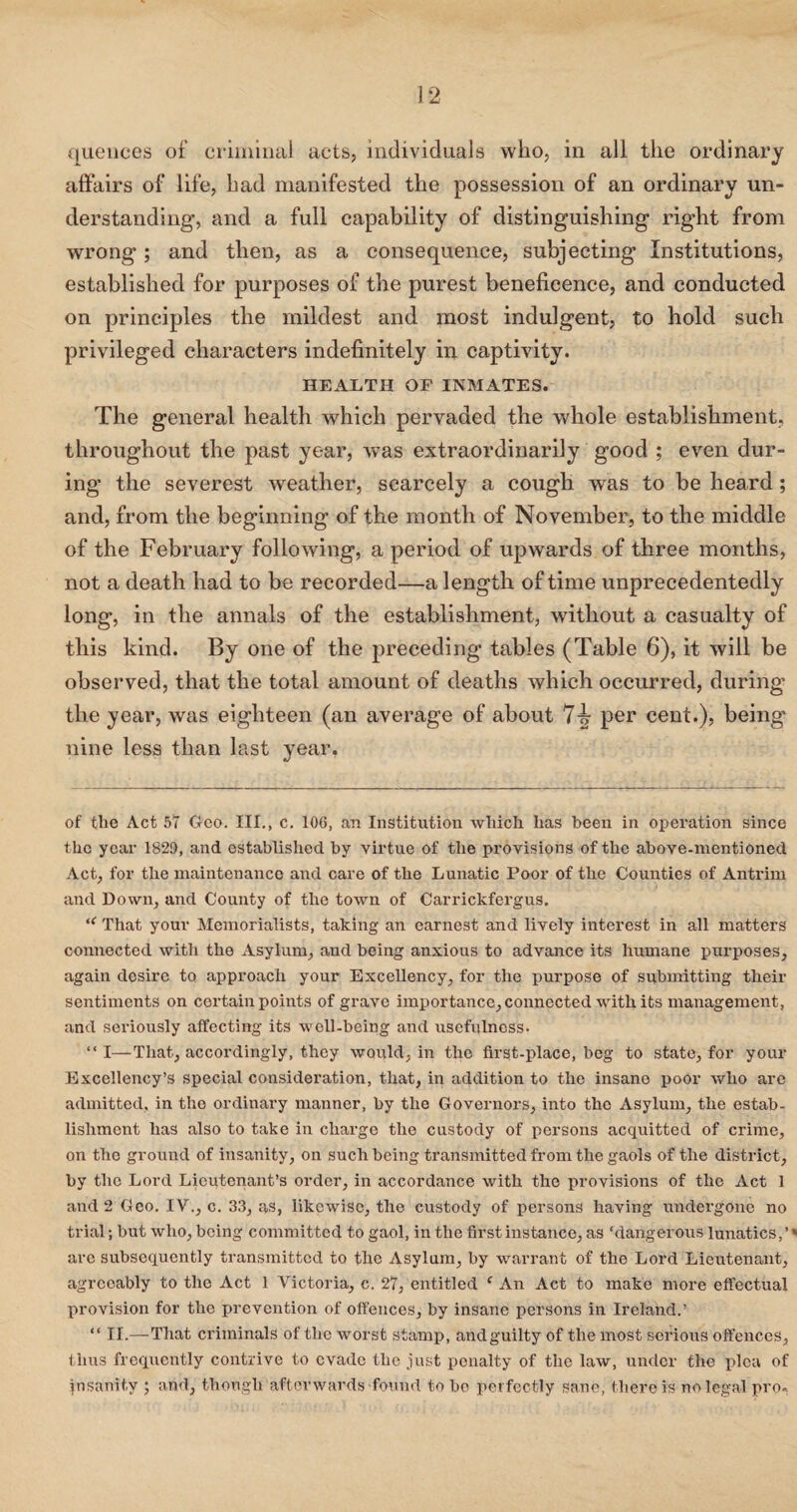 queuces of criminal acts, individuals who, in all the ordinary affairs of life, had manifested the possession of an ordinary un¬ derstanding, and a full capability of distinguishing right from wrong; and then, as a consequence, subjecting Institutions, established for purposes of the purest beneficence, and conducted on principles the mildest and most indulgent, to hold such privileged characters indefinitely in captivity. HEALTH OF INMATES. The general health which pervaded the whole establishment, throughout the past year, was extraordinarily good ; even dur¬ ing the severest weather, scarcely a cough was to be heard; and, from the beginning of the month of November, to the middle of the February following, a period of upwards of three months, not a death had to be recorded—a length of time unprecedentedly long, in the annals of the establishment, without a casualty of this kind. By one of the preceding tables (Table 6), it will be observed, that the total amount of deaths which occurred, during the year, was eighteen (an average of about 74 per cent.), being nine less than last year. of tlie Act 57 Geo. III., c. 106, an Institution which has been in operation since the year 1829, and established by virtue of the provisions of the above-mentioned Act, for the maintenance and care of the Lunatic Poor of the Counties of Antrim and Down, and County of the town of Carrickfergus. iC That your Memorialists, taking an earnest and lively interest in all matters connected with the Asylum, and being anxious to advance its humane purposes, again desire to approach your Excellency, for the purpose of submitting their sentiments on certain points of grave importance, connected with its management, and seriously affecting its well-being and usefulness. “ I—That, accordingly, they would, in the first-place, beg to state, for your Excellency’s special consideration, that, in addition to the insane poor who are admitted, in the ordinary manner, by the Governors, into the Asylum, the estab¬ lishment has also to take in charge the custody of persons acquitted of crime, on the ground of insanity, on such being transmitted from the gaols of the district, by the Lord Lieutenant’s order, in accordance with the provisions of the Act 1 and 2 Geo. IV., c. 33, as, likewise, the custody of persons having undergone no trial; but who, being committed to gaol, in the first instance, as ‘dangerous lunatics, ’* are subsequently transmitted to the Asylum, by warrant of the Lord Lieutenant, agreeably to the Act 1 Victoria, c. 27, entitled c An Act to make more effectual provision for the prevention of offences, by insane persons in Ireland.’ “ II.—That criminals of the worst stamp, and guilty of the most serious offences, thus frequently contrive to evade the just penalty of the law, under the plea of insanity ; and, though afterwards found to bo perfectly sane, there is no legal pro.