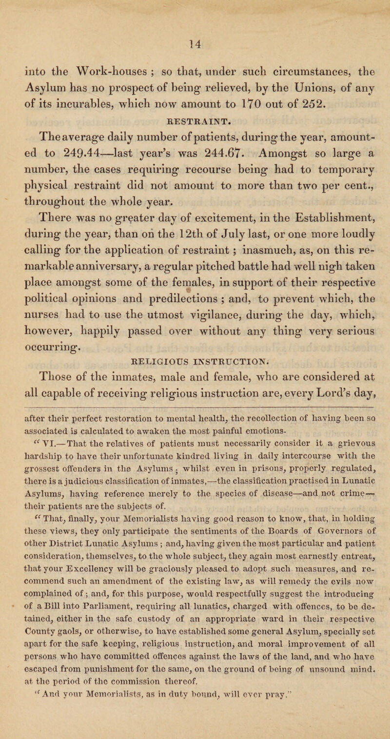 into the Work-houses ; so that, under such circumstances, the Asylum has no prospect of being relieved, by the Unions, of any of its incurables, which now amount to 170 out of 252. RESTRAINT. The average daily number of patients, during the year, amount¬ ed to 249-44—last year’s was 244.67* Amongst so large a number, the cases requiring recourse being had to temporary physical restraint did not amount to more than two per cent., throughout the whole year. There was no greater day of excitement, in the Establishment, during the year, than on the 12th of July last, or one more loudly calling for the application of restraint; inasmuch, as, on this re¬ markable anniversary, a regular pitched battle had well nigh taken place amongst some of the females, in support of their respective political opinions and predilections ; and, to prevent which, the nurses had to use the utmost vigilance, during the day, which, however, happily passed over without any thing very serious occurring. RELIGIOUS INSTRUCTION. Those of the inmates, male and female, who are considered at all capable of receiving religious instruction are, every Lord’s day, after their perfect restoration to mental health, the recollection of having been so associated is calculated to awaken the most painful emotions. “VI.— That the relatives of patients must necessarily consider it a grievous hardship to have their unfortunate kindred living in daily intercourse with the grossest offenders in the Asylums ; whilst even in prisons, properly regulated, there is a judicious classification of inmates,—the classification practised in Lunatic Asylums, having reference merely to the species of disease—and not crime— their patients are the subjects of. “ That, finally, your Memorialists having good reason to know, that, in holding these views, they only participate the sentiments of the Boards of Governors of other District Lunatic Asylums ; and, having given the most particular and patient consideration, themselves, to the whole subject, they again most earnestly entreat, that your Excellency will be graciously pleased to adopt such measures, and re. commend such an amendment of the existing law, as will remedy the evils now complained of; and, for this purpose, would respectfully suggest the introducing of a Bill into Parliament, requiring all lunatics, charged with offences, to be de¬ tained, either in the safe custody of an appropriate ward in their respective County gaols, or otherwise, to have established some general Asylum, specially set apart for the safe keeping, religious instruction, and moral improvement of all persons who have committed offences against the laws of the land, and who have escaped from punishment for the same, on the ground of being of unsound mind, at the period of the commission thereof. “And your Memorialists, as in duty bound, will over pray,”