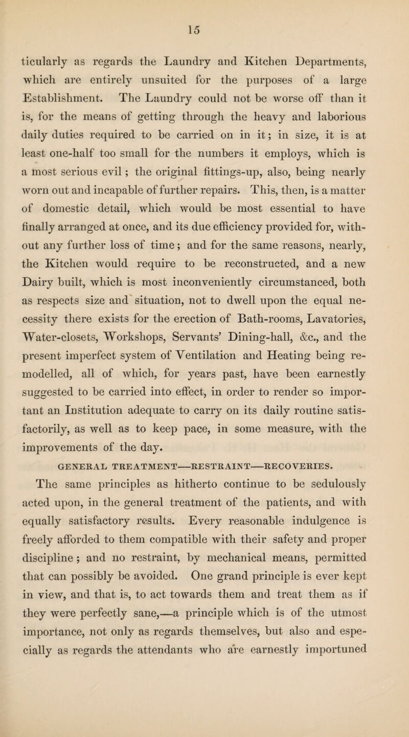 ticularly as regards the Laundry and Kitchen Departments, which are entirely unsuited for the purposes of a large Establishment. The Laundry could not be worse off than it is, for the means of getting through the heavy and laborious daily duties required to be carried on in it; in size, it is at least one-half too small for the numbers it employs, which is a most serious evil; the original fittings-up, also, being nearly worn out and incapable of further repairs. This, then, is a matter of domestic detail, which would be most essential to have finally arranged at once, and its due efficiency provided for, with¬ out any further loss of time; and for the same reasons, nearly, the Kitchen would require to be reconstructed, and a new Dairy built, which is most inconveniently circumstanced, both as respects size and situation, not to dwell upon the equal ne¬ cessity there exists for the erection of Bath-rooms, Lavatories, Water-closets, Workshops, Servants’ Dining-hall, &c., and the present imperfect system of Ventilation and Heating being re¬ modelled, all of which, for years past, have been earnestly suggested to be carried into effect, in order to render so impor¬ tant an Institution adequate to carry on its daily routine satis¬ factorily, as well as to keep pace, in some measure, with the improvements of the day. GENERAL TREATMENT-RESTRAINT-RECOVERIES. The same principles as hitherto continue to be sedulously acted upon, in the general treatment of the patients, and with equally satisfactory results. Every reasonable indulgence is freely afforded to them compatible with their safety and proper discipline; and no restraint, by mechanical means, permitted that can possibly be avoided. One grand principle is ever kept in view, and that is, to act towards them and treat them as if they were perfectly sane,—a principle which is of the utmost importance, not only as regards themselves, but also and espe¬ cially as regards the attendants who are earnestly importuned