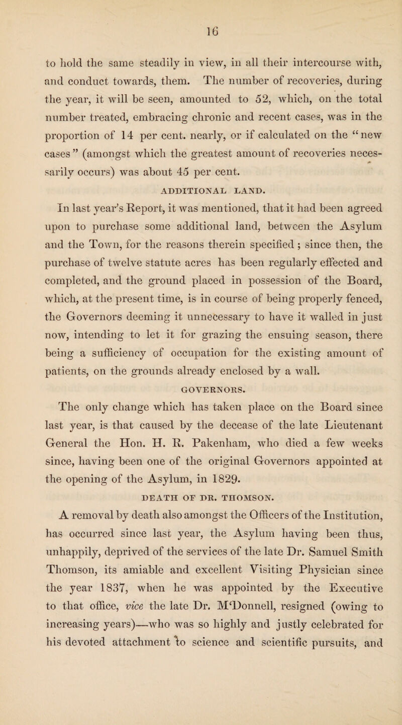 to hold the same steadily in view, in all their intercourse with, and conduct towards, them. The number of recoveries, during the year, it will be seen, amounted to 52, which, on the total number treated, embracing chronic and recent cases, was in the proportion of 14 per cent, nearly, or if calculated on the “ new cases ” (amongst which the greatest amount of recoveries neces- sarily occurs) was about 45 per cent. ADDITIONAL LAND. In last year’s Report, it was mentioned, that it had been agreed upon to purchase some additional land, between the Asylum and the Town, for the reasons therein specified ; since then, the purchase of twelve statute acres has been regularly effected and completed, and the ground placed in possession of the Board, which, at the present time, is in course of being properly fenced, the Governors deeming it unnecessary to have it walled in just now, intending to let it for grazing the ensuing season, there being a sufficiency of occupation for the existing amount of patients, on the grounds already enclosed by a wall. GOVERNORS. The only change which has taken place on the Board since last year, is that caused by the decease of the late Lieutenant General the Hon. H. R. Pakenham, who died a few weeks since, having been one of the original Governors appointed at the opening of the Asylum, in 1829. DEATH OE DR. THOMSON. A removal by death also amongst the Officers of the Institution, has occurred since last year, the Asylum having been thus, unhappily, deprived of the services of the late Dr. Samuel Smith Thomson, its amiable and excellent Visiting Physician since the year 1837, when he was appointed by the Executive to that office, vice the late Dr. M‘Donnell, resigned (owing to increasing years)—who was so highly and justly celebrated for his devoted attachment \o science and scientific pursuits, and