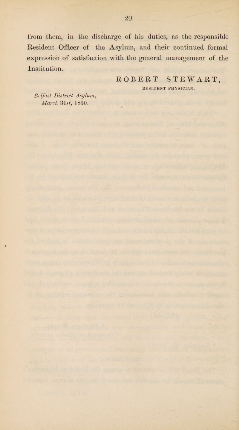 from them, in the discharge of his duties, as the responsible Resident Officer of the Asylum, and their continued formal expression of satisfaction with the general management of the Institution. Belfast District Asylum, March 31s/, 1850. ROBERT STEWART, RESIDENT PHYSICIAN. 0