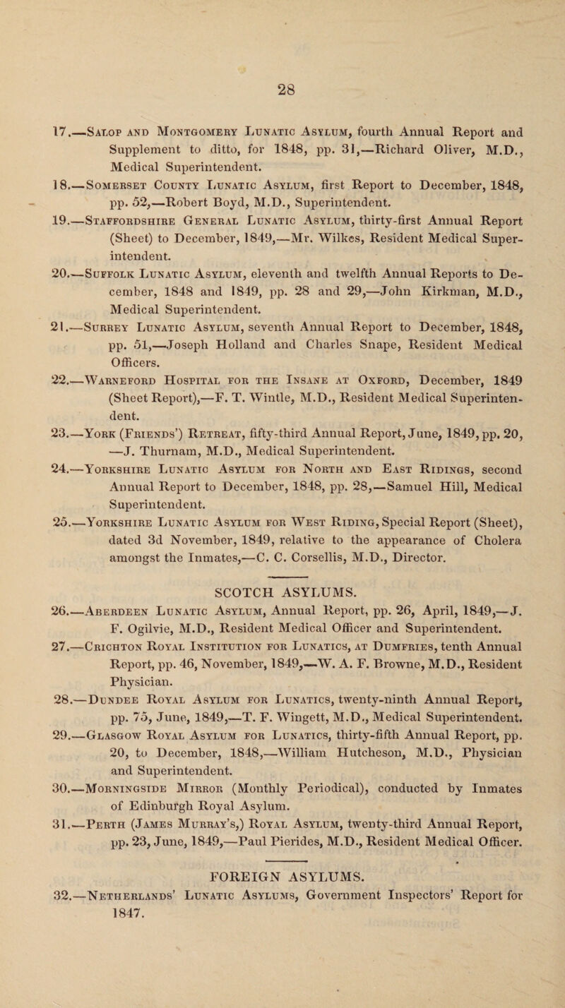 17.—Salop and Montgomery Lunatic Asylum, fourth Annual Report and Supplement to ditto, for 1848, pp. 31,—Richard Oliver, M.D., Medical Superintendent. 18_Somerset County Lunatic Asylum, first Report to December, 1848, pp. 52,—Robert Boyd, M.D., Superintendent. 19. —Staffordshire General Lunatic Asylum, thirty-first Annual Report (Sheet) to December, 1849,—Mr. Wilkes, Resident Medical Super¬ intendent. 20. —Suffolk Lunatic Asylum, eleventh and twelfth Annual Reports to De¬ cember, 1848 and 1849, pp. 28 and 29,—John Kirkman, M.D., Medical Superintendent. 21. —Surrey Lunatic Asylum, seventh Annual Report to December, 1848, pp. 51,—Joseph Holland and Charles Snape, Resident Medical Officers. 22. —Warneford Hospital for the Insane at Oxford, December, 1849 (Sheet Report),—F. T. Wintle, M.D., Resident Medical Superinten¬ dent. 23. —York (Friends’) Retreat, fifty-third Annual Report, June, 1849, pp. 20, —J. Thurnam, M.D., Medical Superintendent. 24. —Yorkshire Lunatic Asylum for North and East Ridings, second Annual Report to December, 1848, pp. 28,—Samuel Hill, Medical Superintendent. 25. —Yorkshire Lunatic Asylum for West Riding,Special Report (Sheet), dated 3d November, 1849, relative to the appearance of Cholera amongst the Inmates,—C. C. Corsellis, M.D., Director. SCOTCH ASYLUMS. 26. —Aberdeen Lunatic Asylum, Annual Report, pp. 26, April, 1849,— J. F. Ogilvie, M.D., Resident Medical Officer and Superintendent. 27. —Crichton Royal Institution for Lunatics, at Dumfries, tenth Annual Report, pp. 46, November, 1849,—W. A. F. Browne, M.D., Resident Physician. 28. —Dundee Royal Asylum for Lunatics, twenty-ninth Annual Report, pp. 75, June, 1849,—T. F. Wingett, M.D., Medical Superintendent. 29. —Glasgow Royal Asylum for Lunatics, thirty-fifth Annual Report, pp. 20, to December, 1848,—William Hutcheson, M.D., Physician and Superintendent. 30. —Morningside Mirror (Monthly Periodical), conducted by Inmates of Edinburgh Royal Asylum. 31. —Perth (James Murray’s,) Royal Asylum, twenty-third Annual Report, pp. 23, June, 1849,—Paul Pierides, M.D., Resident Medical Officer. FOREIGN ASYLUMS. 32.—Netherlands’ Lunatic Asylums, Government Inspectors’ Report for 1847.