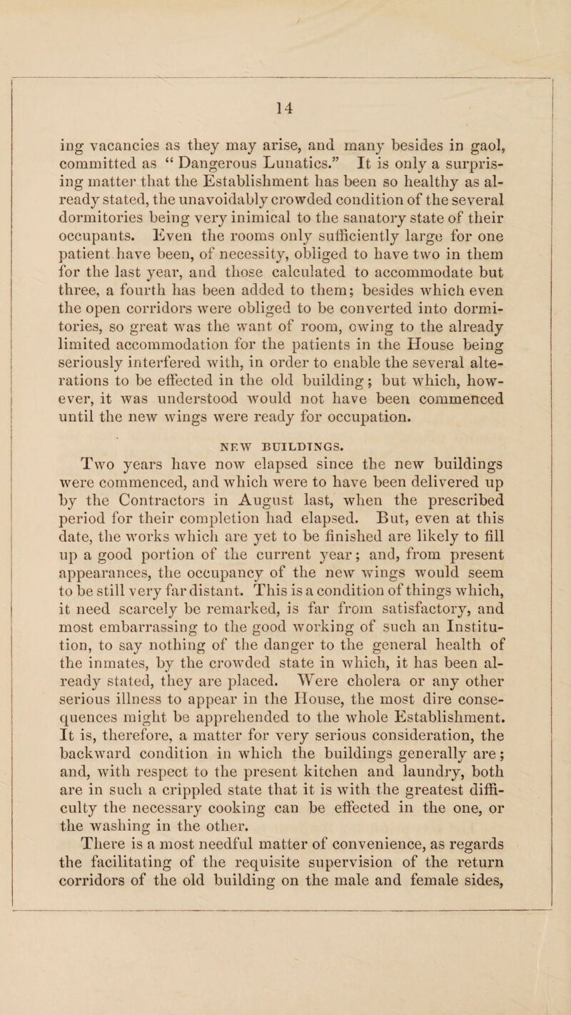 ing vacancies as they may arise, and many besides in gaol, committed as “ Dangerous Lunatics.” It is only a surpris¬ ing matter that the Establishment has been so healthy as al¬ ready stated, the unavoidably crowded condition of the several dormitories being very inimical to the sanatory state of their occupants. Even the rooms only sufficiently large for one patient have been, of necessity, obliged to have two in them for the last year, and those calculated to accommodate but three, a fourth has been added to them; besides which even the open corridors were obliged to be converted into dormi¬ tories, so great was the want of room, owing to the already limited accommodation for the patients in the House being seriously interfered with, in order to enable the several alte¬ rations to be effected in the old building; but which, how¬ ever, it was understood would not have been commenced until the new wings were ready for occupation. NEW BUILDINGS. Two years have now elapsed since the new buildings were commenced, and which were to have been delivered up by the Contractors in August last, when the prescribed period for their completion had elapsed. But, even at this date, the works which are yet to be finished are likely to fill up a good portion of the current year; and, from present appearances, the occupancy of the new wings would seem to be still very far distant. This is a condition of things which, it need scarcely be remarked, is far from satisfactory, and most embarrassing to the good working of such an Institu¬ tion, to say nothing of the danger to the general health of the inmates, by the crowded state in which, it has been al¬ ready stated, they are placed. Were cholera or any other serious illness to appear in the House, the most dire conse¬ quences might be apprehended to the whole Establishment. It is, therefore, a matter for very serious consideration, the backward condition in which the buildings generally are; and, with respect to the present kitchen and laundry, both are in such a crippled state that it is with the greatest diffi¬ culty the necessary cooking can be effected in the one, or the washing in the other. There is a most needful matter of convenience, as regards the facilitating of the requisite supervision of the return corridors of the old building on the male and female sides,