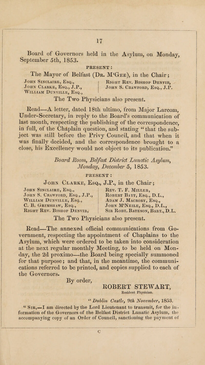 Board of Governors held in the Asylum, on Monday, September 5th, 1853. PRESENT: The Mayor of Belfast (Dr. M‘Gee), in the Chair; John Sinclatke, Esq., Right Rev. Bishop Denvir, John Clarke, Esq., J.P., John S. Crawford, Esq., J.F. William Dunville, Esq., The Two Physicians also present. Bead—A letter, dated 18th ultimo, from Major Larcom, Under-Secretary, in reply to the Board’s communication of last month, respecting the publishing of the correspondence, in full, of the Chdplain question, and stating “that the sub¬ ject was still before the Privy Council, and that when it was finally decided, and the correspondence brought to a close, his Excellency would not object to its publication.” Board Boom, Belfast District Lunatic Asylum, Monday, December 5, 1853. PRESENT : John Clarke, Esq,., J.P., in the Chair; John Sinclaire, Esq., John S. Crawford, Esq., J.P., William Dunville, Esq., C. B. (jtRimshaw, Esq., Right Rev. Bishop Denvir, Rev. T. F. Miller, Robert Bait, Esq., D.L., Adam J. Macrory, Esq., John M‘Neile, Esq., D.L., Sir Robt. Bateson, Bart., D.L. The Two Physicians also present. Bead—The annexed official communications from Go¬ vernment, respecting the appointment of Chaplains to the Asylum, which were ordered to be taken into consideration at the next regular monthly Meeting, to be held on Mon¬ day, the 2d proximo—the Board being specially summoned for that purpose; and that, in the meantime, the communi¬ cations referred to be printed, and copies supplied to each of the Governors. By order, BOBEBT STEWABT, Resident Physician. “ Dublin Castle, 9th November, 1853. “ Sir,—I am directed by the Lord Lieutenant to transmit, for the in¬ formation of the Governors of the Belfast District Lunatic Asylum, the accompanying copy of an Order of Council, sanctioning the payment of C