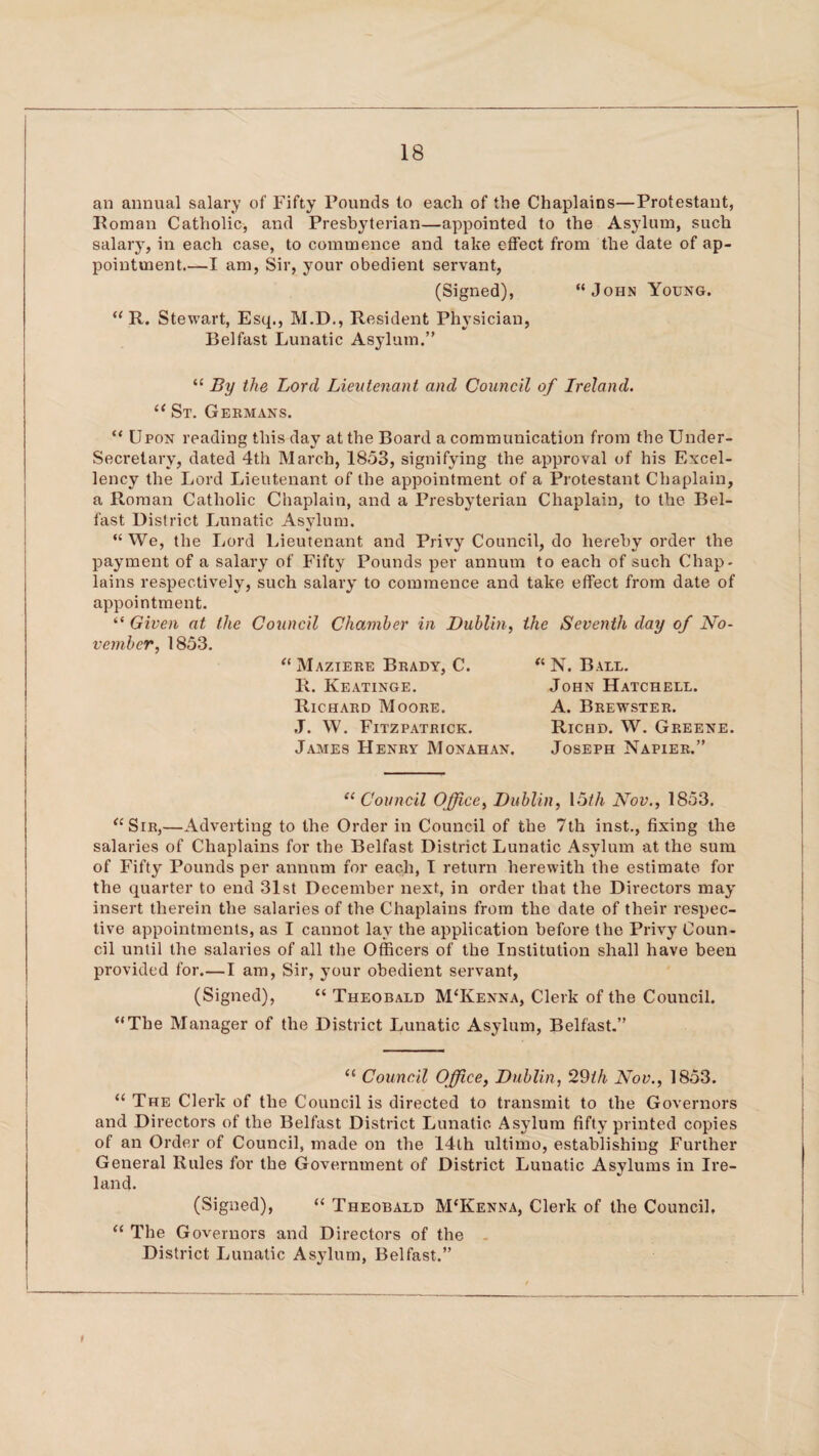 an annual salary of Fifty Founds to each of the Chaplains—Protestant, Roman Catholic, and Presbyterian—appointed to the Asylum, such salary, in each case, to commence and take effect from the date of ap¬ pointment.—I am, Sir, your obedient servant, (Signed), “John Young. “ R. Stewart, Esq., M.D., Resident Physician, Belfast Lunatic Asylum.” “ By the Lord Lieutenant and Council of Ireland. l< St. Germans. “ Upon reading this day at the Board a communication from the Under¬ secretary, dated 4th March, 1853, signifying the approval of his Excel¬ lency the Lord Lieutenant of the appointment of a Protestant Chaplain, a Roman Catholic Chaplain, and a Presbyterian Chaplain, to the Bel¬ fast District Lunatic Asylum. “ We, the Lord Lieutenant and Privy Council, do hereby order the payment of a salary of Fifty Pounds per annum to each of such Chap¬ lains respectively, such salary to commence and take effect from date of appointment. “ Given at the Council Chamber in Dublin, the Seventh day of No¬ vember, 1853. “Maziere Brady, C. R. Keatinge. Richard Moore. ,T. W. Fitzpatrick. James Henry Monahan. « N. Bale. John Hatchell. A. Brewster. Richd. W. Greene. Joseph Napier.” “ Council Office, Dublin, 15th Nov., 1853. “Sir,—Adverting to the Order in Council of the 7th inst., fixing the salaries of Chaplains for the Belfast District Lunatic Asylum at the sum of Fifty Pounds per annum for each, I return herewith the estimate for the quarter to end 31st December next, in order that the Directors may insert therein the salaries of the Chaplains from the date of their respec¬ tive appointments, as I cannot lay the application before the Privy Coun¬ cil until the salaries of all the Officers of the Institution shall have been provided for.—I am, Sir, your obedient servant, (Signed), “ Theobald M'Kenna, Clerk of the Council. “The Manager of the District Lunatic Asylum, Belfast.” “ Council Office, Dublin, 29th Nov., 1853. “ The Clerk of the Council is directed to transmit to the Governors and Directors of the Belfast District Lunatic Asylum fifty printed copies of an Order of Council, made on the 14th ultimo, establishing Further General Rules for the Government of District Lunatic Asylums in Ire¬ land. (Signed), “ Theobald M'Kenna, Clerk of the Council. “ The Governors and Directors of the District Lunatic Asylum, Belfast.” t