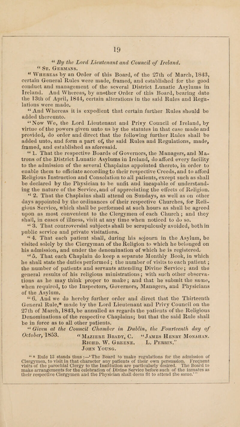 “ By the Lord Lieutenant and Council of Ireland. “ St. Germans. w Whereas by an Order of this Board, of the 27th of March, 1843, certain General Rules were made, framed, and established for the good conduct and management of the several District Lunatic Asylums in Ireland. And Whereas, by another Order of this Board, bearing date the 13th of April, 1844, certain alterations iu the said Rules and Regu¬ lations were made. “ And Whereas it is expedient that certain further Rules should be added thereunto. “Now We, the Lord Lieutenant and Privy Council of Ireland, by virtue of the powers given unto us by the statutes in that case made and provided, do order and direct that the following further Rules shall be added unto, and form a part of, the said Rules and Regulations, made, framed, and established as aforesaid. “ 1. That the respective Boards of Governors, the Managers, and Ma¬ trons of the District Lunatic Asylums in Ireland, do afford every facility to the admission of the several Chaplains appointed thereto, in order to enable them to officiate according to their respective Creeds, and to afford Religious Instruction and Consolation to all patients, except such as shall be declared by the Physician to be unfit and incapable of understand¬ ing the nature of the Service, and of appreciating the effects of Religion. “ 2. That the Chaplains shall attend on Sundays, as well as on other days appointed by the ordinances of their respective Churches, for Reli¬ gious Service, wffiich shall be performed at such hours as shall be agreed upon as most convenient to the Clergymen of each Church ; and they shall, in cases of illness, visit at any time when noticed to do so. “ 3. That controversial subjects shall be scrupulously avoided, both in public service and private visitations. “ 4. That each patient shall, during his sojourn in the Asylum, be visited solely by the Clergyman of the Religion to which he belonged on his admission, and under the denomination of which he is registered. “5. That each Chaplain do keep a separate Monthly Book, in which he shall state the duties performed ; the number of visits to each patient ; the number of patients and servants attending Divine Service; and the general results of his religious ministrations; with such other observa¬ tions as he may think proper to make; and that he submit the same, when required, to the Inspectors, Governors, Managers, and Physicians of the Asylum. “ 6. And we do hereby further order and direct that the Thirteenth General Rule,* made by the Lord Lieutenant and Privy Council on the 27th of March, 1843, be annulled as regards the patients of the Religious Denominations of the respective Chaplains; but that the said Rule shall be in force as to all other patients. “ Given at the Council Chamber in Dublin, the Fourteenth day of October, 1853. “ Maziere Brady, C. “James Henry Monahan. Richd. W. Greene. L. Perrin.” John Young. “* Rule 13 stands thus:—‘The Board to make regulations for the admission of Clergymen, to visit in that character any patients of their own persuasion. Frequent visits of the parochial Clergy to the Institution are particularly desired. The Board to make arrangements for the celebration of Divine Service before such of the inmates as their respective Clergymen and the Physician shall deem fit to attend the same.’ ”