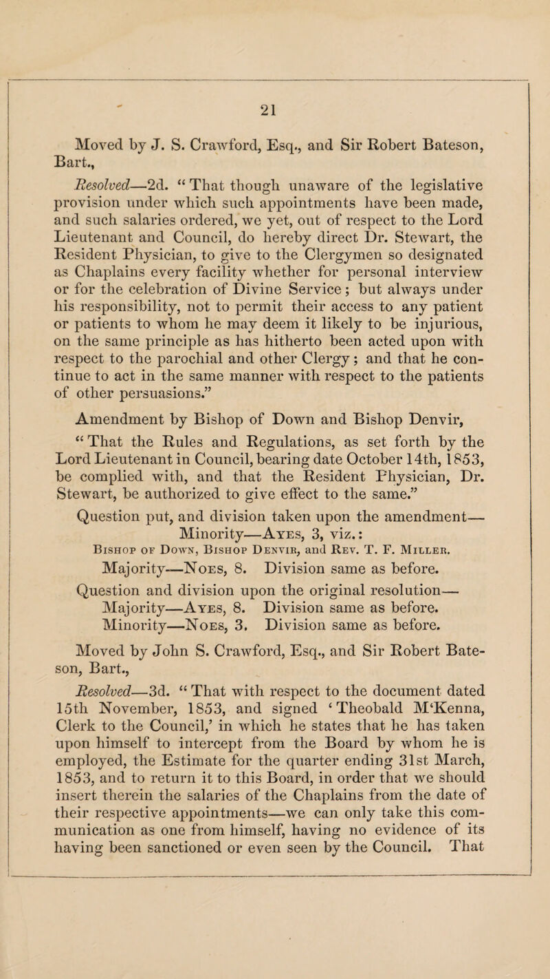 Moved by J. S. Crawford, Esq., and Sir Robert Bateson, Bart., Resolved—2d. “ That though unaware of the legislative provision under which such appointments have been made, and such salaries ordered, we yet, out of respect to the Lord Lieutenant and Council, do hereby direct Dr. Stewart, the Resident Physician, to give to the Clergymen so designated as Chaplains every facility whether for personal interview or for the celebration of Divine Service; but always under his responsibility, not to permit their access to any patient or patients to whom he may deem it likely to be injurious, on the same principle as has hitherto been acted upon with respect to the parochial and other Clergy; and that he con¬ tinue to act in the same manner with respect to the patients of other persuasions.” Amendment by Bishop of Down and Bishop Denvir, “ That the Rules and Regulations, as set forth by the Lord Lieutenant in Council, bearing date October 14th, 1853, be complied with, and that the Resident Physician, Dr. Stewart, be authorized to give effect to the same.” Question put, and division taken upon the amendment— Minority—Ayes, 3, viz.: Bishop of Down, Bishop Denvir, and Rev. T. F. Miller. Majority—Noes, 8. Division same as before. Question and division upon the original resolution— Majority—Ayes, 8. Division same as before. Minority—Noes, 3. Division same as before. Moved by John S. Crawford, Esq., and Sir Robert Bate¬ son, Bart., Resolved—3d. “ That with respect to the document dated 15th November, 1853, and signed 4 Theobald M‘Kenna, Clerk to the Council,’ in which he states that he has taken upon himself to intercept from the Board by whom he is employed, the Estimate for the quarter ending 31st March, 1853, and to return it to this Board, in order that we should insert therein the salaries of the Chaplains from the date of their respective appointments—we can only take this com¬ munication as one from himself, having no evidence of its having been sanctioned or even seen by the Council. That