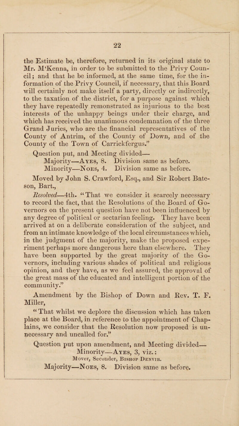 the Estimate be, therefore, returned in its original state to Mr. M‘Kenna, in order to be submitted to the Privy Coun¬ cil ; and that he be informed, at the same time, for the in¬ formation of the Privy Council, if necessary, that this Board will certainly not make itself a party, directly or indirectly, to the taxation of the district, for a purpose against which they have repeatedly remonstrated as injurious to the best interests of the unhappy beings under their charge, and which has received the unanimous condemnation of the three Grand Juries, who are the financial representatives of the County of Antrim, of the County of Down, and of the County of the Town of Carrickfergus.” Question put, and Meeting divided— Majority—Ayes, 8. Division same as before. Minority—Noes, 4. Division same as before. Moved by John S. Crawford, Esq., and Sir Robert Bate¬ son, Bart., Resolved—4th. “ That we consider it scarcely necessary to record the fact, that the Resolutions of the Board of Go¬ vernors on the present question have not been influenced by any degree of political or sectarian feeling. They have been arrived at on a deliberate consideration of the subject, and from an intimate knowledge of the local circumstances which, in the judgment of the majority, make the proposed expe¬ riment perhaps more dangerous here than elsewhere. They have been supported by the great majority of the Go¬ vernors, including various shades of political and religious opinion, and they have, as we feel assured, the approval of the great mass of the educated and intelligent portion of the community.” Amendment by the Bishop of Down and Rev. T. F. Miller, “ That whilst we deplore the discussion which has taken place at the Board, in reference to the appointment of Chap¬ lains, we consider that the Resolution now proposed is un¬ necessary and uncalled for.” Question put upon amendment, and Meeting divided— Minority—Ayes, 3, viz.: Mover, Seconder, Bishop Denvib. Majority—Noes, 8. Division same as before.