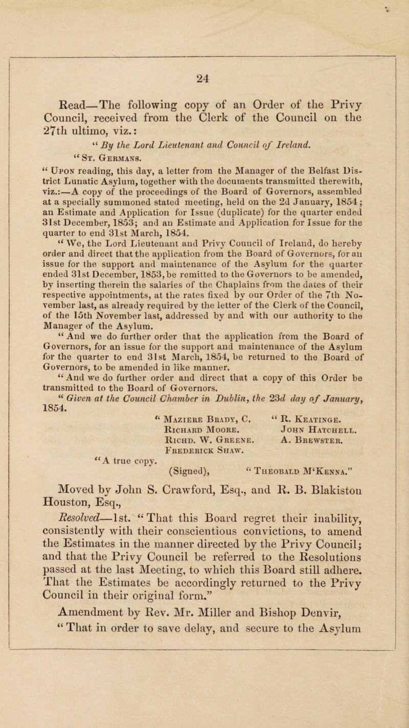 Read—The following copy of an Order of the Privy Council, received from the Clerk of the Council on the 27th ultimo, viz.: “ By the Lord Lieutenant and Council of Ireland. “ St. Germans. “ Upon reading, this day, a letter from the Manager of the Belfast Dis¬ trict Lunatic Asylum, together with the documents transmitted therewith, viz.:—A copy of the proceedings of the Board of Governors, assembled at a specially summoned stated meeting, held on the 2d January, 1854; an Estimate and Application for Issue (duplicate) for the quarter ended 31st December, 1853; and an Estimate and Application for Issue for the quarter to end 31st March, 1854. “ We, the Lord Lieutenant and Privy Council of Ireland, do hereby order and direct that the application from the Board of Governors, for an issue for the support and maintenance of the Asylum for the quarter ended 31st December, 1853, be remitted to the Governors to be amended, by inserting therein the salaries of the Chaplains from the dates of their respective appointments, at the rates fixed by our Order of the 7th No¬ vember last, as already required by the letter of the Clerk of the Council, of the 15th November last, addressed by and with our authority to the Manager of the Asylum. “ And we do further order that the application from the Board of Governors, for an issue for the support and maintenance of the Asylum for the quarter to end 31st March, 1854, be returned to the Board of Governors, to be amended in like manner. “ And we do further order and direct that a copy of this Order be transmitted to the Board of Governors. “ Given at the Council Chamber in Dublin, the 23d day of January, 1854. “ Maziere Brady, C. “ R. Keatinge. Richard Moore. John Hatchell. Richd. W. Greene. A. Brewster. Frederick Shaw. “A true copy. (Signed), “Theobald M‘Kenna.” Moved by John S. Crawford, Esq., and R. B. Blakiston Houston, Esq., Resolved—1st. “That this Board regret their inability, consistently with their conscientious convictions, to amend the Estimates in the manner directed by the Privy Council; and that the Privy Council be referred to the Resolutions passed at the last Meeting, to which this Board still adhere. That the Estimates be accordingly returned to the Privy Council in their original form.” Amendment by Rev. Mr. Miller and Bishop Denvir, “ That in order to save delay, and secure to the Asylum