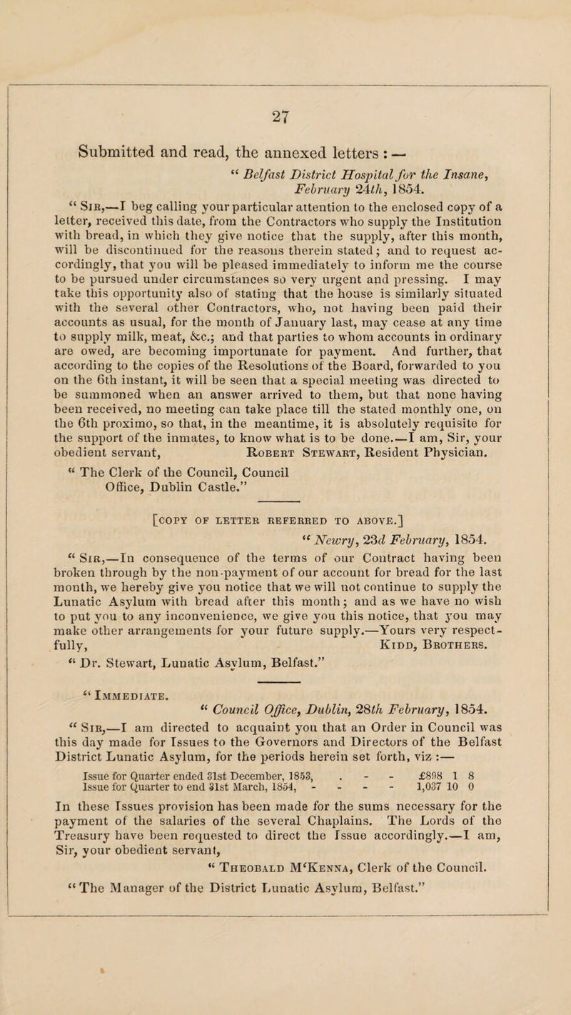 Submitted and read, the annexed letters : — “ Belfast District Hospital for the Insane, February 24th, 1854. “ Sir,—I beg calling your particular attention to the enclosed copy of a letter, received this date, from the Contractors who supply the Institution with bread, in which they give notice that the supply, after this month, will be discontinued for the reasons therein stated; and to request ac¬ cordingly, that you will be pleased immediately to inform me the course to be pursued under circumstances so very urgent and pressing. I may take this opportunity also of stating that the house is similarly situated with the several other Contractors, who, not having been paid their accounts as usual, for the month of January last, may cease at any time to supply milk, meat, &cq and that parties to whom accounts in ordinary are owed, are becoming importunate for payment. And further, that according to the copies of the Resolutions of the Board, forwarded to you on the 6th instant, it will be seen that a special meeting was directed to be summoned when an answer arrived to them, but that none having been received, no meeting can take place till the stated monthly one, on the 6th proximo, so that, in the meantime, it is absolutely requisite for the support of the inmates, to know what is to be done. — I am, Sir, your obedient servant, Robert Stewart, Resident Physician. “ The Clerk of the Council, Council Office, Dublin Castle.” [copy of letter referred to above.] “ Newry, 23d February, 1854. “ Sir,—In consequence of the terms of our Contract having been broken through by the non-payment of our account for bread for the last month, we hereby give you notice that we will not continue to supply the Lunatic Asylum with bread after this month; and as we have no wish to put you to any inconvenience, we give you this notice, that you may make other arrangements for your future supply.—Yours very respect¬ fully, Kidd, Brothers. “ Dr. Stewart, Lunatic Asylum, Belfast.” “ Immediate. “ Council Office, Dublin, 28th February, 1854. “ Sir,—I am directed to acquaint you that an Order in Council was this day made for Issues to the Governors and Directors of the Belfast District Lunatic Asylum, for the periods herein set forth, viz :— Issue for Quarter ended 31st December, 1853, . - - £898 1 8 Issue for Quarter to end 31st March, 1854, - 1,037 10 0 In these Issues provision has been made for the sums necessary for the payment of the salaries of the several Chaplains. The Lords of the Treasury have been requested to direct the Issue accordingly.—I am, Sir, your obedient servant, “ Theobald M'Kenna, Clerk of the Council. “The Manager of the District Lunatic Asylum, Belfast.”