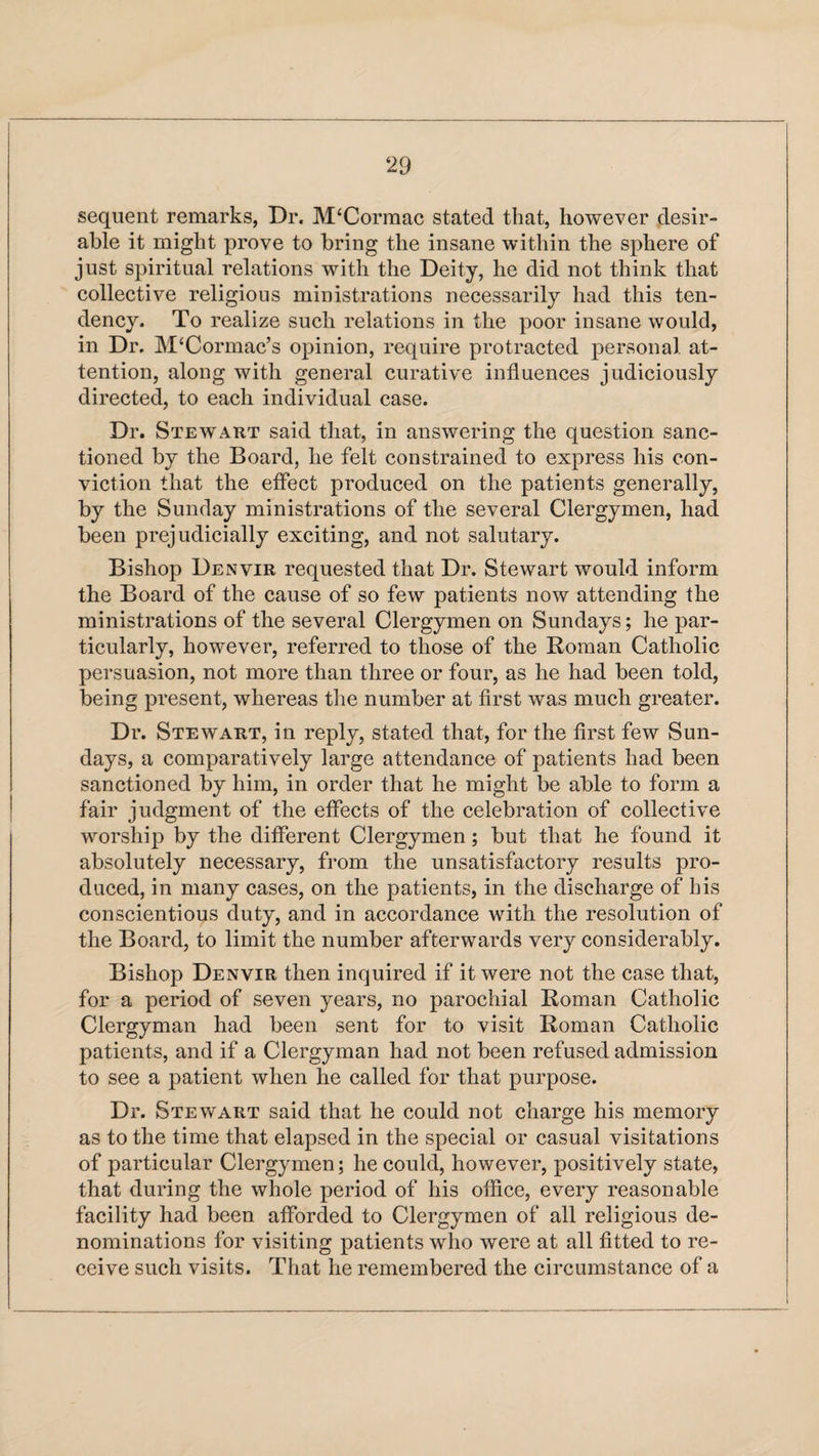 sequent remarks, Dr. M‘Cormac stated that, however desir¬ able it might prove to bring the insane within the sphere of just spiritual relations with the Deity, he did not think that collective religious ministrations necessarily had this ten¬ dency. To realize such relations in the poor insane would, in Dr. M‘Cormac’s opinion, require protracted personal at¬ tention, along with general curative influences judiciously directed, to each individual case. Dr. Stewart said that, in answering the question sanc¬ tioned by the Board, he felt constrained to express his con¬ viction that the effect produced on the patients generally, by the Sunday ministrations of the several Clergymen, had been prejudicially exciting, and not salutary. Bishop Denvir requested that Dr. Stewart would inform the Board of the cause of so few patients now attending the ministrations of the several Clergymen on Sundays; he par¬ ticularly, however, referred to those of the Roman Catholic persuasion, not more than three or four, as he had been told, being present, whereas the number at first was much greater. Dr. Stewart, in reply, stated that, for the first few Sun¬ days, a comparatively large attendance of patients had been sanctioned by him, in order that he might be able to form a fair judgment of the effects of the celebration of collective worship by the different Clergymen; but that he found it absolutely necessary, from the unsatisfactory results pro¬ duced, in many cases, on the patients, in the discharge of his conscientious duty, and in accordance with the resolution of the Board, to limit the number afterwards very considerably. Bishop Denvir then inquired if it were not the case that, for a period of seven years, no parochial Roman Catholic Clergyman had been sent for to visit Roman Catholic patients, and if a Clergyman had not been refused admission to see a patient when he called for that purpose. Dr. Stewart said that he could not charge his memory as to the time that elapsed in the special or casual visitations of particular Clergymen; he could, however, positively state, that during the whole period of his office, every reasonable facility had been afforded to Clergymen of all religious de¬ nominations for visiting patients who were at all fitted to re¬ ceive such visits. That he remembered the circumstance of a