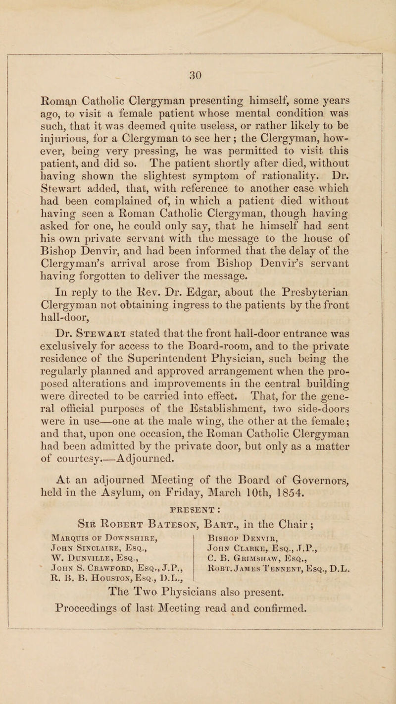 Roman Catholic Clergyman presenting himself, some years ago, to visit a female patient whose mental condition was such, that it was deemed quite useless, or rather likely to be injurious, for a Clergyman to see her; the Clergyman, how¬ ever, being very pressing, he was permitted to visit this patient, and did so. The patient shortly after died, without having shown the slightest symptom of rationality. Dr. Stewart added, that, with reference to another case which had been complained of, in which a patient died without having seen a Roman Catholic Clergyman, though having asked for one, he could only say, that he himself had sent his own private servant with the message to the house of Bishop Denvir, and had been informed that the delay of the Clergyman’s arrival arose from Bishop Denvir’s servant having forgotten to deliver the message. In reply to the Rev. Dr. Edgar, about the Presbyterian Clergyman not obtaining ingress to the patients by the front hall-door, Dr. Stewart stated that the front liall-door entrance was exclusively for access to the Board-room, and to the private residence of the Superintendent Physician, such being the regularly planned and approved arrangement when the pro¬ posed alterations and improvements in the central building were directed to be carried into effect. That, for the gene¬ ral official purposes of the Establishment, two side-doors were in use—one at the male wing, the other at the female; and that, upon one occasion, the Roman Catholic Clergyman had been admitted by the private door, but only as a matter of courtesy.—Adjourned. At an adjourned Meeting of the Board of Governors, held in the Asylum, on Friday, March 10th, 1854. PRESENT : Sir Robert Bateson, Bart., in the Chair; Mabquis of Doavnshire, John Sinclaire, Esq., W. Dunville, Esq., John S. Crawford, Esq., J.P., R. B. B. Houston, Esq., D.L., Bishop Denvir, John Clarke, Esq., .T.P., C. B. Grimshaw, Esq., Robt. James Tennent, Esq., D.L. The Two Physicians also present. Proceedings of last Meeting read and confirmed.