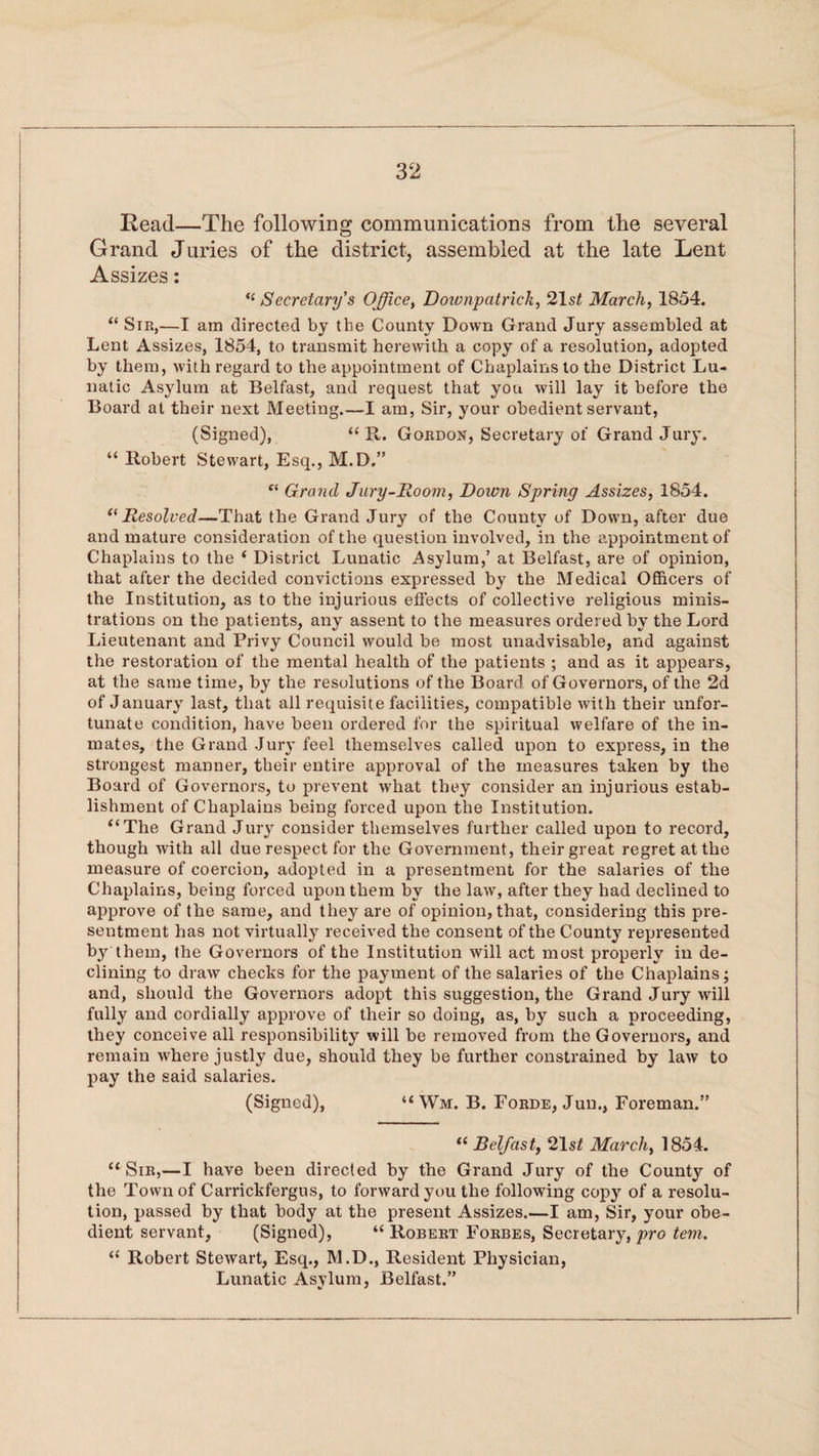 Read—The following communications from the several Grand Juries of the district, assembled at the late Lent Assizes: <( Secretary's Office, Downpatrick, 21 st March, 1854. “ Sir,—I am directed by the County Down Grand Jury assembled at Lent Assizes, 1854, to transmit herewith a copy of a resolution, adopted by them, with regard to the appointment of Chaplains to the District Lu¬ natic Asylum at Belfast, and request that you will lay it before the Board at their next Meeting.—I am, Sir, your obedient servant, (Signed), “ R. Gordon, Secretary of Grand Jury. “ Robert Stewart, Esq., M.D.” f< Grand Jury-Room, Down Spring Assizes, 1854. “Resolved—That the Grand Jury of the County of Down, after due and mature consideration of the question involved, in the appointment of Chaplains to the ‘ District Lunatic Asylum,’ at Belfast, are of opinion, that after the decided convictions expressed by the Medical Officers of the Institution, as to the injurious effects of collective religious minis¬ trations on the patients, any assent to the measures ordered by the Lord Lieutenant and Privy Council would be most unadvisable, and against the restoration of the mental health of the patients ; and as it appears, at the same time, by the resolutions of the Board of Governors, of the 2d of January last, that all requisite facilities, compatible with their unfor¬ tunate condition, have been ordered for the spiritual welfare of the in¬ mates, the Grand Jury feel themselves called upon to express, in the strongest manner, their entire approval of the measures taken by the Board of Governors, to prevent what they consider an injurious estab¬ lishment of Chaplains being forced upon the Institution. “The Grand Jury consider themselves further called upon to record, though with all due respect for the Government, their great regret at the measure of coercion, adopted in a presentment for the salaries of the Chaplains, being forced upon them by the law, after they had declined to approve of the same, and they are of opinion, that, considering this pre¬ sentment has not virtually received the consent of the County represented by them, the Governors of the Institution will act most properly in de¬ clining to draw checks for the payment of the salaries of the Chaplains; and, should the Governors adopt this suggestion, the Grand Jury will fully and cordially approve of their so doing, as, by such a proceeding, they conceive all responsibility will be removed from the Governors, and remain where justly due, should they be further constrained by law to pay the said salaries. (Signed), “ Wm. B. Forde, Jun., Foreman.” “ Belfast, 21s£ March, 1854. “Sir,—I have been directed by the Grand Jury of the County of the Town of Carrickfergus, to forward you the following copy of a resolu¬ tion, passed by that body at the present Assizes.—I am, Sir, your obe¬ dient servant, (Signed), “ Robert Forbes, Secretary, pro tern. “ Robert Stewart, Esq., M.D., Resident Physician, Lunatic Asylum, Belfast.”