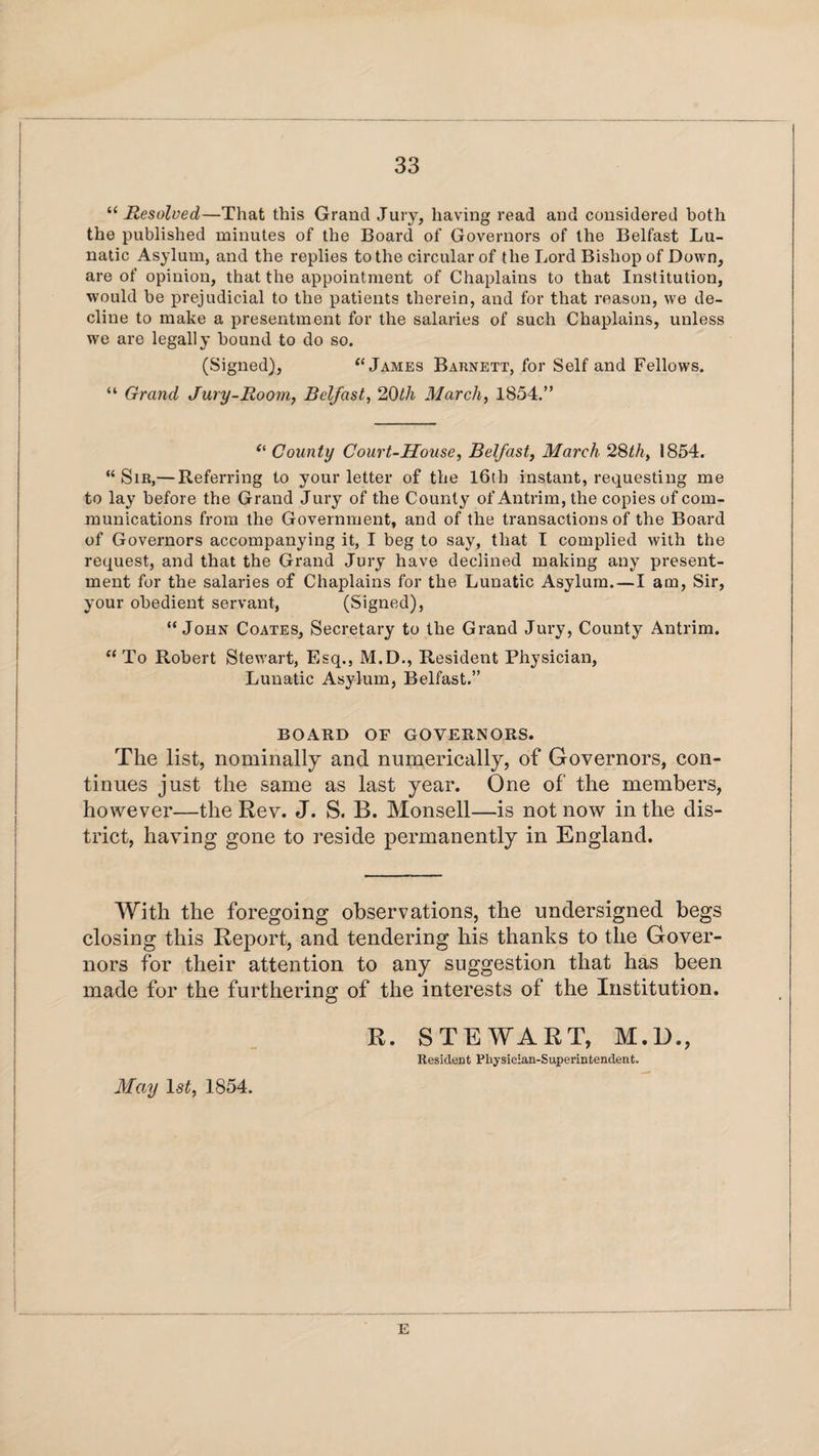 “ Resolved—That this Grand Jury, having read and considered both the published minutes of the Board of Governors of the Belfast Lu¬ natic Asylum, and the replies to the circular of the Lord Bishop of Down, are of opinion, that the appointment of Chaplains to that Institution, would be prejudicial to the patients therein, and for that reason, we de¬ cline to make a presentment for the salaries of such Chaplains, unless we are legally bound to do so. (Signed), “ James Barnett, for Self and Fellows. “ Grand Jury-Room, Belfast, 20th March, 1854.” “ County Court-House, Belfast, March 28th, 1854. “Sir,— Referring to your letter of the 16th instant, requesting me to lay before the Grand Jury of the County of Antrim, the copies of com¬ munications from the Government, and of the transactions of the Board of Governors accompanying it, I beg to say, that I complied with the request, and that the Grand Jury have declined making any present¬ ment for the salaries of Chaplains for the Lunatic Asylum.—I am, Sir, your obedient servant, (Signed), “John Coates, Secretary to the Grand Jury, County Antrim. “To Robert Stewart, Esq., M.D., Resident Physician, Lunatic Asylum, Belfast.” BOARD OF GOVERNORS. The list, nominally and numerically, of Governors, con¬ tinues just the same as last year. One of the members, however—the Rev. J. S. B. Monsell—is not now in the dis¬ trict, having gone to reside permanently in England. With the foregoing observations, the undersigned begs closing this Report, and tendering his thanks to the Gover¬ nors for their attention to any suggestion that has been made for the furthering of the interests of the Institution. R. STEWART, M.D., Resident Physician-Superintendent. May 1st, 1854.