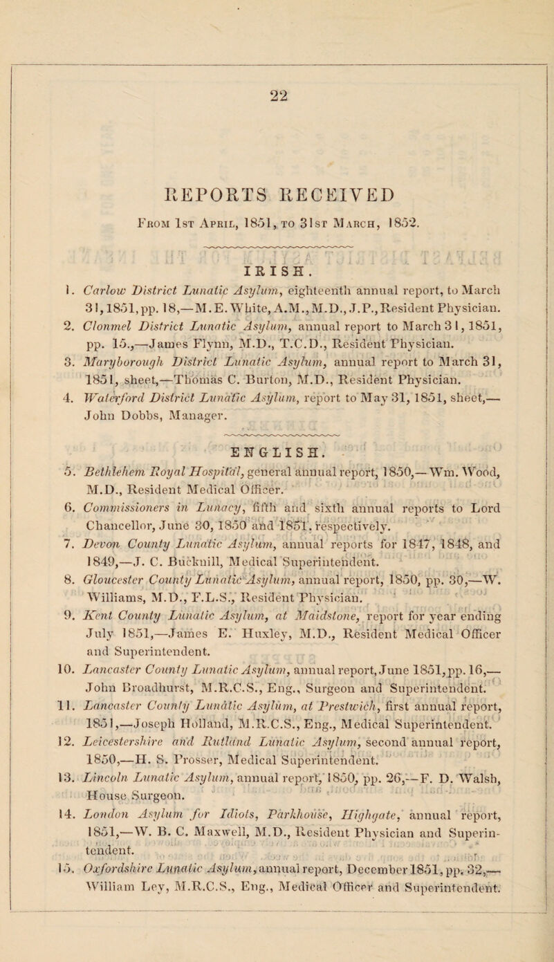 REPORTS RECEIVED From 1st April, 1851, to 3 1st March, 1852. IRISH. 1. Carlow District Lunatic Asylum, eighteenth annual report, to March 31,1851,pp. 18,—M.E. White,A.M.,M.D., J.P.,Resident Physician. 2. Clonmel District Lunatic Asylum, annual report to March 3 1,1851, pp. 15.,—James Flynn, M.D., T.C.D., Resident Physician. 3. Maryborough District Lunatic Asylum, annual report to March 31, 1851, sheet,—Thomas C. Burton, M.D., Resident Physician. 4. Waterford District Lunatic Asylum, report to May 31, 1851, sheet,— John Dobbs, Manager. ENGLISH. 5. Bethlehem Loyal Hospital, general annual report, 1850,—Wm. Wood, M.D., Resident Medical Officer. 6. Commissioners in Lunacy, fifth and sixth annual reports to Lord Chancellor, June 30, 1850 and 1851. respectively. 7. Devon County Lunatic Asylum, annual reports for 1847, 1848, and 1849, —J. C. Buckuill, Medical Superintendent. 8. Gloucester County Lunatic Asylum, annual report, 1850, pp. 30,—W. Williams, M.D., F.L.S., Resident Physician. . : , . 9. Kent County Lunatic Asylum, at Maidstone, report for year ending July 1851,—James E. Huxley, M.D., Resident Medical Officer and Superintendent. 10. Lancaster County Lunatic Asylum, annual report, June 1851,pp. 16,— John Broadhurst, M.R.C.S., Eng., Surgeon and Superintendent. 11. Lancaster County Lunatic Asylum, at Prestwick, first annual report, 1851,—Joseph Holland, M.R.C.S., Eng., Medical Superintendent. 12. Leicestershire and Rutland Lunatic Asylum, second'annual report, 1850, —H. S. Prosser, Medical Superintendent. 13. Lincoln Lunatic Asylum, annual report, 1850, pp. 26,— F. D. Walsh, House Surgeon. 14. London Asylum for Idiots, Pdrkhoiise, Highgate, annual report, 1851, —W. B. C. Maxwell, M.D., Resident Physician and Superin¬ tendent. 15. Oxfordshire Lunatic Asylum, annual report, December 1851, pp, 32,— William Ley, M.R.C.S., Eng., Medical Officer and Superintendent.