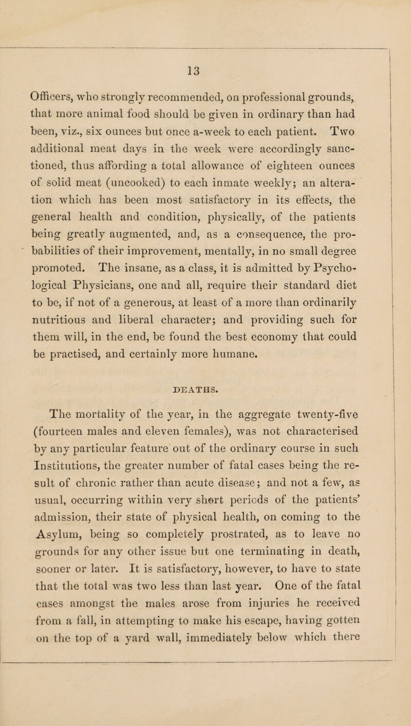 Officers, who strongly recommended, on professional grounds, that more animal food should be given in ordinary than had been, viz., six ounces but once a-week to each patient. Two additional meat days in the week were accordingly sanc¬ tioned, thus affording a total allowance of eighteen ounces of solid meat (uncooked) to each inmate weekly; an altera¬ tion which has been most satisfactory in its effects, the general health and condition, physically, of the patients being greatly augmented, and, as a consequence, the pro¬ babilities of their improvement, mentally, in no small degree promoted. The insane, as a class, it is admitted by Psycho¬ logical Physicians, one and all, require their standard diet to be, if not of a generous, at least of a more than ordinarily nutritious and liberal character; and providing such for them will, in the end, be found the best economy that could be practised, and certainly more humane. DEATHS. The mortality of the year, in the aggregate twenty-five (fourteen males and eleven females), was not characterised by any particular feature out of the ordinary course in such Institutions, the greater number of fatal cases being the re¬ sult of chronic rather than acute disease; and not a few, as usual, occurring within very short periods of the patients’ admission, their state of physical health, on coming to the Asylum, being so completely prostrated, as to leave no grounds for any other issue but one terminating in death, sooner or later. It is satisfactory, however, to have to state that the total was two less than last year. One of the fatal cases amongst the males arose from injuries he received from a fall, in attempting to make his escape, having gotten on the top of a yard wall, immediately below which there