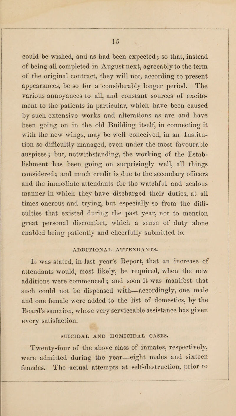 could be wished, and as had been expected; so that, instead of being all completed in August next, agreeably to the term of the original contract, they will not, according to present appearances, be so for a considerably longer period. The various annoyances to all, and constant sources of excite¬ ment to the patients in particular, which have been caused by such extensive works and alterations as are and have been going on in the old Building itself, in connecting it with the new wings, may be well conceived, in an Institu¬ tion so difficultly managed, even under the most favourable auspices; but, notwithstanding, the working of the Estab¬ lishment has been going on surprisingly well, all things considered; and much credit is due to the secondary officers and the immediate attendants for the watchful and zealous manner in which they have discharged their duties, at all times onerous and trying, but especially so from the diffi¬ culties that existed during the past year, not to mention great personal discomfort, which a sense of duty alone enabled being patiently and cheerfully submitted to. ADDITIONAL ATTENDANTS. It was stated, in last year’s Report, that an increase of attendants would, most likely, be required, when the new additions were commenced; and soon it was manifest that such could not be dispensed with—accordingly, one male and one female were added to the list of domestics, by the Board’s sanction, whose very serviceable assistance has given every satisfaction. SUICIDAL AND HOMICIDAL CASES. Twenty-four of the above class of inmates, respectively, were admitted during the year—eight males and sixteen females. The actual attempts at self-destruction, prior to