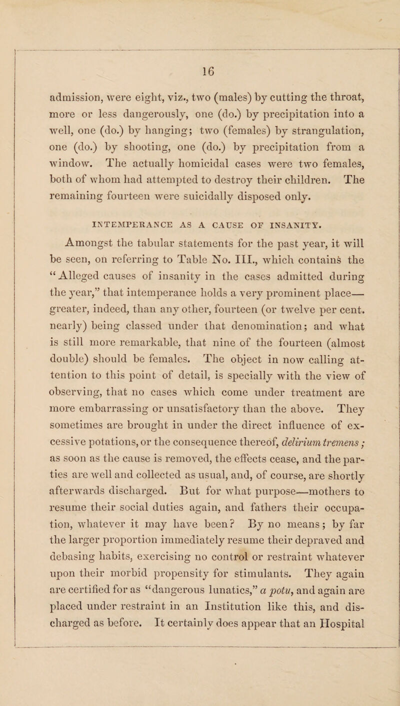 admission, were eight, viz., two (males) by cutting the throat, more or less dangerously, one (do.) by precipitation into a well, one (do.) by hanging; two (females) by strangulation, one (do.) by shooting, one (do.) by precipitation from a window. The actually homicidal cases were two females, both of whom had attempted to destroy their children. The remaining fourteen were suicidally disposed only. INTEMPERANCE AS A CAUSE OF INSANITY. Amongst the tabular statements for the past year, it will be seen, on referring to Table No. III., which contains the “ Alleged causes of insanity in the cases admitted during the year,” that intemperance holds a very prominent place— greater, indeed, than any other, fourteen (or twelve per cent, nearly) being classed under that denomination; and what is still more remarkable, that nine of the fourteen (almost double) should be females. The object in now calling at¬ tention to this point of detail, is specially with the view of observing, that no cases which come under treatment are more embarrassing or unsatisfactory than the above. They sometimes are brought in under the direct influence of ex¬ cessive potations, or the consequence thereof, delirium tremens ; as soon as the cause is removed, the effects cease, and the par¬ ties are well and collected as usual, and, of course, are shortly afterwards discharged. But for what purpose—mothers to resume their social duties again, and fathers their occupa¬ tion, whatever it may have been? By no means; by far the larger proportion immediately resume their depraved and debasing habits, exercising no control or restraint whatever upon their morbid propensity for stimulants. They again are certified for as “dangerous lunatics,” a potu, and again are placed under restraint in an Institution like this, and dis¬ charged as before. It certainly does appear that an Hospital