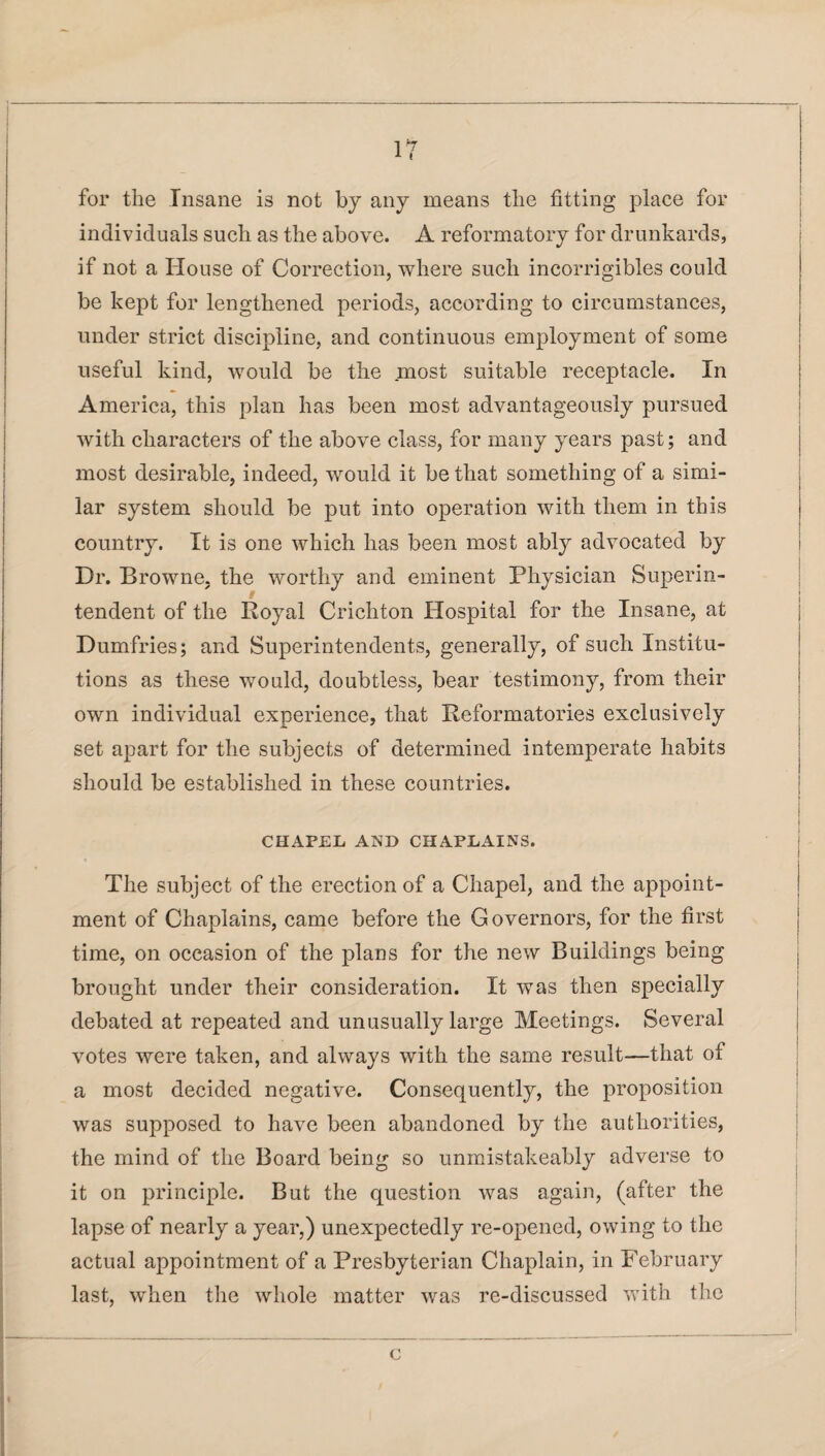 for the Insane is not by any means the fitting place for individuals such as the above. A reformatory for drunkards, if not a House of Correction, where such incorrigibles could be kept for lengthened periods, according to circumstances, under strict discipline, and continuous employment of some useful kind, would be the most suitable receptacle. In America, this plan has been most advantageously pursued with characters of the above class, for many years past; and most desirable, indeed, would it be that something of a simi¬ lar system should be put into operation with them in this country. It is one which has been most ably advocated by Dr. Browne, the worthy and eminent Physician Superin¬ tendent of the Royal Crichton Hospital for the Insane, at Dumfries; and Superintendents, generally, of such Institu¬ tions as these would, doubtless, bear testimony, from their own individual experience, that Reformatories exclusively set apart for the subjects of determined intemperate habits should be established in these countries. CHAPEL AND CHAPLAINS. The subject of the erection of a Chapel, and the appoint¬ ment of Chaplains, came before the Governors, for the first time, on occasion of the plans for the new Buildings being brought under their consideration. It was then specially debated at repeated and unusually large Meetings. Several votes were taken, and always with the same result—that of a most decided negative. Consequently, the proposition was supposed to have been abandoned by the authorities, the mind of the Board being so unmistakeably adverse to it on principle. But the question was again, (after the lapse of nearly a year,) unexpectedly re-opened, owing to the actual appointment of a Presbyterian Chaplain, in February last, when the whole matter was re-discussed with the c