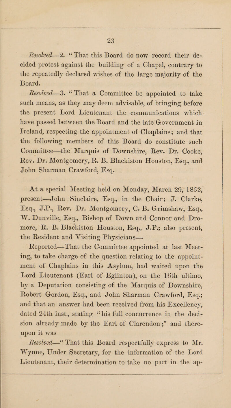 Resolved—2. “ That this Board do now record their de¬ cided protest against the building of a Chapel, contrary to the repeatedly declared wishes of the large majority of the Board. Resolved—3. “ That a Committee be appointed to take such means, as they may deem advisable, of bringing before the present Lord Lieutenant the communications which have passed between the Board and the late Government in Ireland, respecting the appointment of Chaplains; and that the following members of this Board do constitute such Committee—the Marquis of Downshire, Rev. Dr. Cooke, Rev. Dr. Montgomery, R. B. Blackiston Houston, Esq., and John Sharman Crawford, Esq. % At a special Meeting held on Monday, March 29, 1852, present—John , Sin claire, Esq., in the Chair; J. Clarke, Esq., J.P., Rev. Dr. Montgomery, C. B. Grimshaw, Esq., W. Dunville, Esq., Bishop of Down and Connor and Dro- more, R. B. Blackiston Houston, Esq., J.P.; also present, the Resident and Visiting Physicians— Reported—That the Committee appointed at last Meet¬ ing, to take charge of the question relating to the appoint¬ ment of Chaplains in this Asylum, had waited upon the Lord Lieutenant (Earl of Eglinton), on the 16th ultimo, by a Deputation consisting of the Marquis of Downshire, Robert Gordon, Esq., and John Sharman Crawford, Esq.; and that an answer had been received from his Excellency, dated 24th inst., stating “ his full concurrence in the deci¬ sion already made by the Earl of Clarendon;” and there¬ upon it was Resolved—“That this Board respectfully express to Mr. Wynne, Under Secretary, for the information of the Lord Lieutenant, their determination to take no part in the ap-