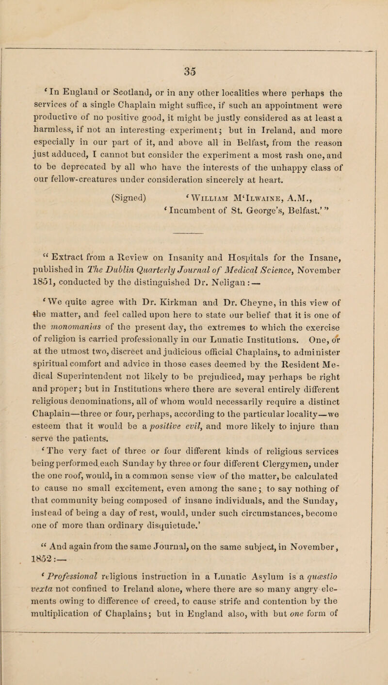 ‘ In England or Scotland, or in any other localities where perhaps the services of a single Chaplain might suffice, if such an appointment were productive of no positive good, it might be justly considered as at least a harmless, if not an interesting experiment; but in Ireland, and more especially in our part of it, and above all in Belfast, from the reason just adduced, I cannot but consider the experiment a most rash one, and to be deprecated by all who have the interests of the unhappy class of our fellow-creatures under consideration sincerely at heart. (Signed) ‘ William M‘Ilwaine, A.M., * Incumbent of St. George’s, Belfast.’ ” “ Extract from a Review on Insanity and Hospitals for the Insane, published in The Dublin Quarterly Journal of Medical Science, November 1851, conducted by the distinguished Dr. Neligan : — ‘We quite agree with Dr. Kirkman and Dr. Cheyne, in this view of Hie matter, and feel called upon here to state our belief that it is one of the monomanias of the present day, the extremes to which the exercise of religion is carried professionally in our Lunatic Institutions. One, or at the utmost two, discreet and judicious official Chaplains, to administer spiritual comfort and advice in those cases deemed by the Resident Me¬ dical Superintendent not likely to be prejudiced, may perhaps be right and proper; but in Institutions where there are several entirely different religious denominations, all of whom would necessarily require a distinct Chaplain—three or four, perhaps, according to the particular locality—we esteem that it would be a positive evil, and more likely to injure than serve the patients. ‘The very fact of three or four different kinds of religious services being performed each Sunday by three or four different Clergymen, under the one roof, would, in a common sense view of tho matter, be calculated to cause no small excitement, even among the sane; to say nothing of that community being composed of insane individuals, and the Sunday, instead of being a day of rest, would, under such circumstances, become one of more than ordinary disquietude.’ “ And again from the same Journal, on the same subject, in November, 1852:—. ‘ Professional religious instruction in a Lunatic Asylum is a qucestio vexta not confined to Ireland alone, where there are so many angry ele¬ ments owing to difference of creed, to cause strife and contention by the multiplication of Chaplains; but in England also, with but one form of