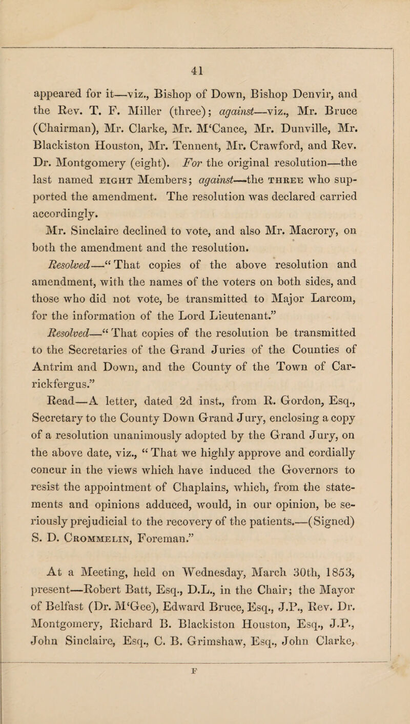 appeared for it—viz., Bishop of Down, Bishop Denvir, and the Rev. T. F. Miller (three); against—viz., Mr. Bruce (Chairman), Mr. Clarke, Mr. M‘Cance, Mr. Dunville, Mr. Blackiston Houston, Mr. Tennent, Mr. Crawford, and Rev. Dr. Montgomery (eight). For the original resolution—the last named eight Members; against—the three who sup¬ ported the amendment. The resolution was declared carried accordingly. Mr. Sinclaire declined to vote, and also Mr. Macrory, on * both the amendment and the resolution. Resolved—“ That copies of the above resolution and amendment, with the names of the voters on both sides, and those who did not vote, be transmitted to Major Larcom, for the information of the Lord Lieutenant.” Resolved—“ That copies of the resolution be transmitted to the Secretaries of the Grand Juries of the Counties of Antrim and Down, and the County of the Town of Car- rickfergus.” Read—A letter, dated 2d inst., from R. Gordon, Esq., Secretary to the County Down Grand Jury, enclosing a copy of a resolution unanimously adopted by the G rand Jury, on the above date, viz., “ That we highly approve and cordially concur in the views which have induced the Governors to resist the appointment of Chaplains, which, from the state¬ ments and opinions adduced, would, in our opinion, be se¬ riously prejudicial to the recovery of the patients.—(Signed) S. D. Crommelin, Foreman.” At a Meeting, held on Wednesday, March 30th, 1853, present—Robert Batt, Esq., D.L., in the Chair; the Mayor of Belfast (Dr. M‘Gee), Edward Bruce, Esq., J.P., Rev. Dr. Montgomery, Richard B. Blackiston Houston, Esq., J.P., John Sinclaire, Esq., C. B. Grimshaw, Esq., John Clarke, E