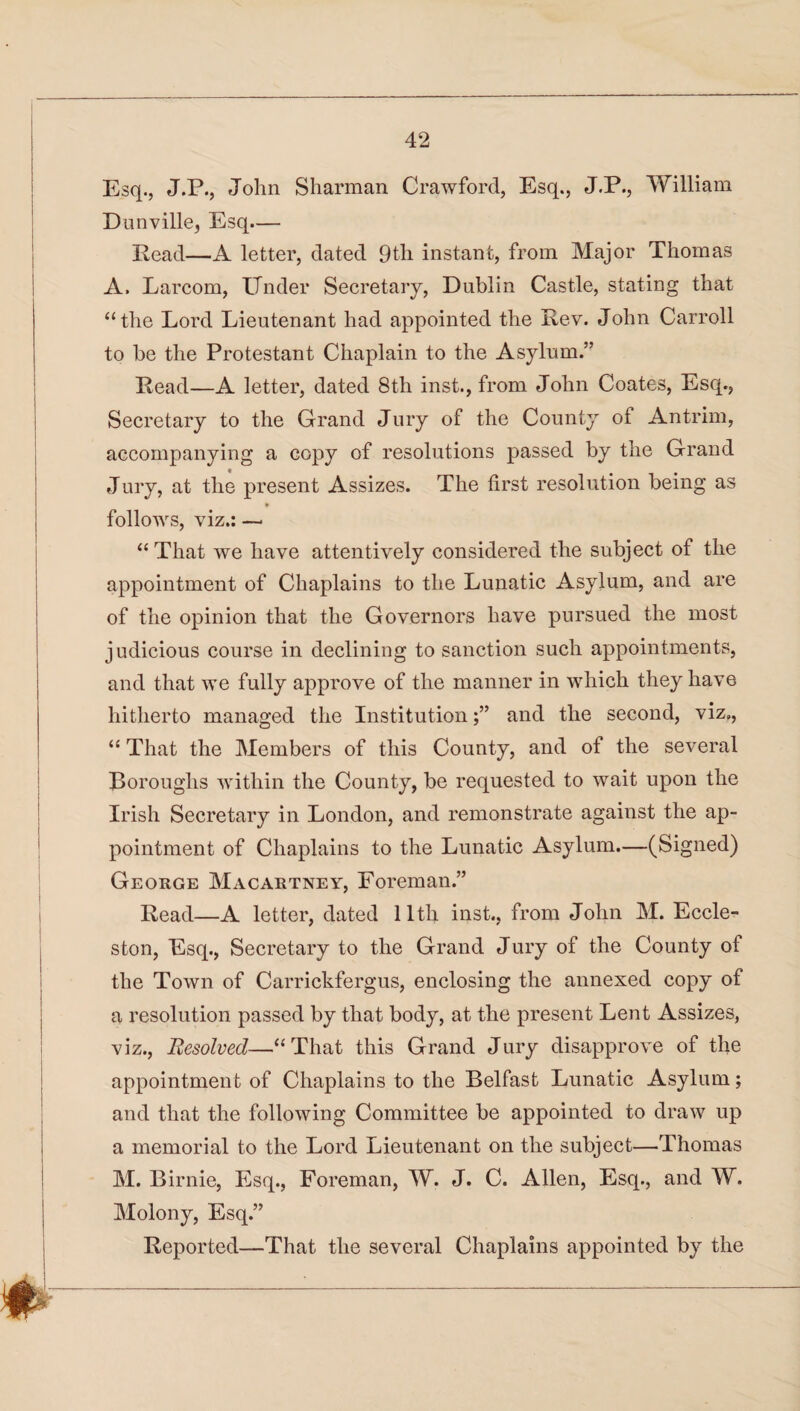 Esq., J.P., John Sharman Crawford, Esq., J.P., William Dunville, Esq— Read—A letter, dated 9tli instant, from Major Thomas A. Larcom, Under Secretary, Dublin Castle, stating that “the Lord Lieutenant had appointed the Rev. John Carroll to be the Protestant Chaplain to the Asylum.” Read—A letter, dated 8th inst., from John Coates, Esq., Secretary to the Grand Jury of the County of Antrim, accompanying a copy of resolutions passed by the Grand Jury, at the present Assizes. The first resolution being as follows, viz.: — “ That we have attentively considered the subject of the appointment of Chaplains to the Lunatic Asylum, and are of the opinion that the Governors have pursued the most judicious course in declining to sanction such appointments, and that we fully approve of the manner in which they have hitherto managed the Institutionand the second, viz,, “ That the Members of this County, and of the several Boroughs within the County, be requested to wait upon the Irish Secretary in London, and remonstrate against the ap¬ pointment of Chaplains to the Lunatic Asylum.—(Signed) George Macartney, Foreman.” Read—A letter, dated 11th inst., from John M. Eccle- ston, Esq., Secretary to the Grand Jury of the County of the Town of Carrickfergus, enclosing the annexed copy of a resolution passed by that body, at the present Lent Assizes, viz., Resolved—“That this Grand Jury disapprove of the appointment of Chaplains to the Belfast Lunatic Asylum; and that the following Committee be appointed to draw up a memorial to the Lord Lieutenant on the subject—Thomas M. Birnie, Esq., Foreman, W. J. C. Allen, Esq., and W. Molony, Esq.” Reported—That the several Chaplains appointed by the