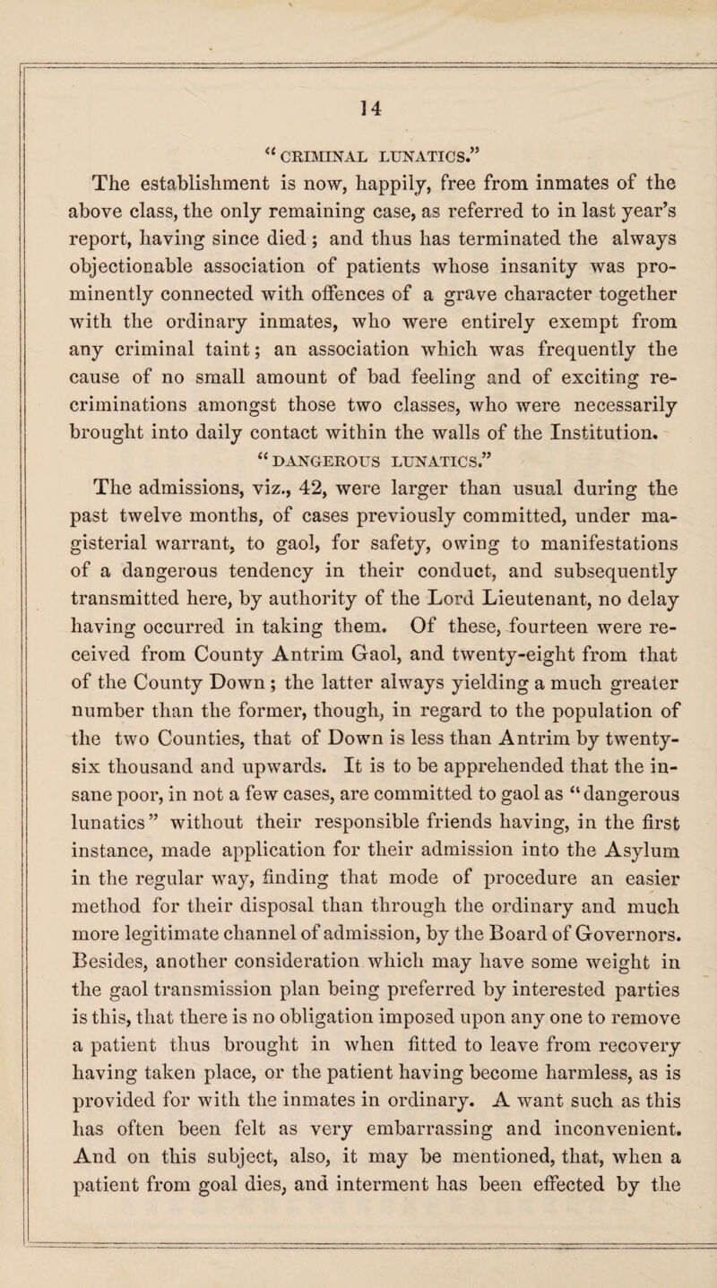 <c CRIMINAL LUNATICS.” The establishment is now, happily, free from inmates of the above class, the only remaining case, as referred to in last year’s report, having since died; and thus has terminated the always objectionable association of patients whose insanity was pro¬ minently connected with offences of a grave character together with the ordinary inmates, who were entirely exempt from any criminal taint; an association which was frequently the cause of no small amount of bad feeling and of exciting re¬ criminations amongst those two classes, who were necessarily brought into daily contact within the walls of the Institution. “ DANGEROUS LUNATICS.” The admissions, viz., 42, were larger than usual during the past twelve months, of cases previously committed, under ma¬ gisterial warrant, to gaol, for safety, owing to manifestations of a dangerous tendency in their conduct, and subsequently transmitted here, by authority of the Lord Lieutenant, no delay having occurred in taking them. Of these, fourteen were re¬ ceived from County Antrim Gaol, and twenty-eight from that of the County Down ; the latter always yielding a much greater number than the former, though, in regard to the population of the two Counties, that of Down is less than Antrim by twenty- six thousand and upwards. It is to be apprehended that the in¬ sane poor, in not a few cases, are committed to gaol as “dangerous lunatics” without their responsible friends having, in the first instance, made application for their admission into the Asylum in the regular way, finding that mode of procedure an easier method for their disposal than through the ordinary and much more legitimate channel of admission, by the Board of Governors. Besides, another consideration which may have some weight in the gaol transmission plan being preferred by interested parties is this, that there is no obligation imposed upon any one to remove a patient thus brought in when fitted to leave from recovery having taken place, or the patient having become harmless, as is provided for with the inmates in ordinary. A want such as this has often been felt as very embarrassing and inconvenient. And on this subject, also, it may be mentioned, that, when a patient from goal dies, and interment has been effected by the