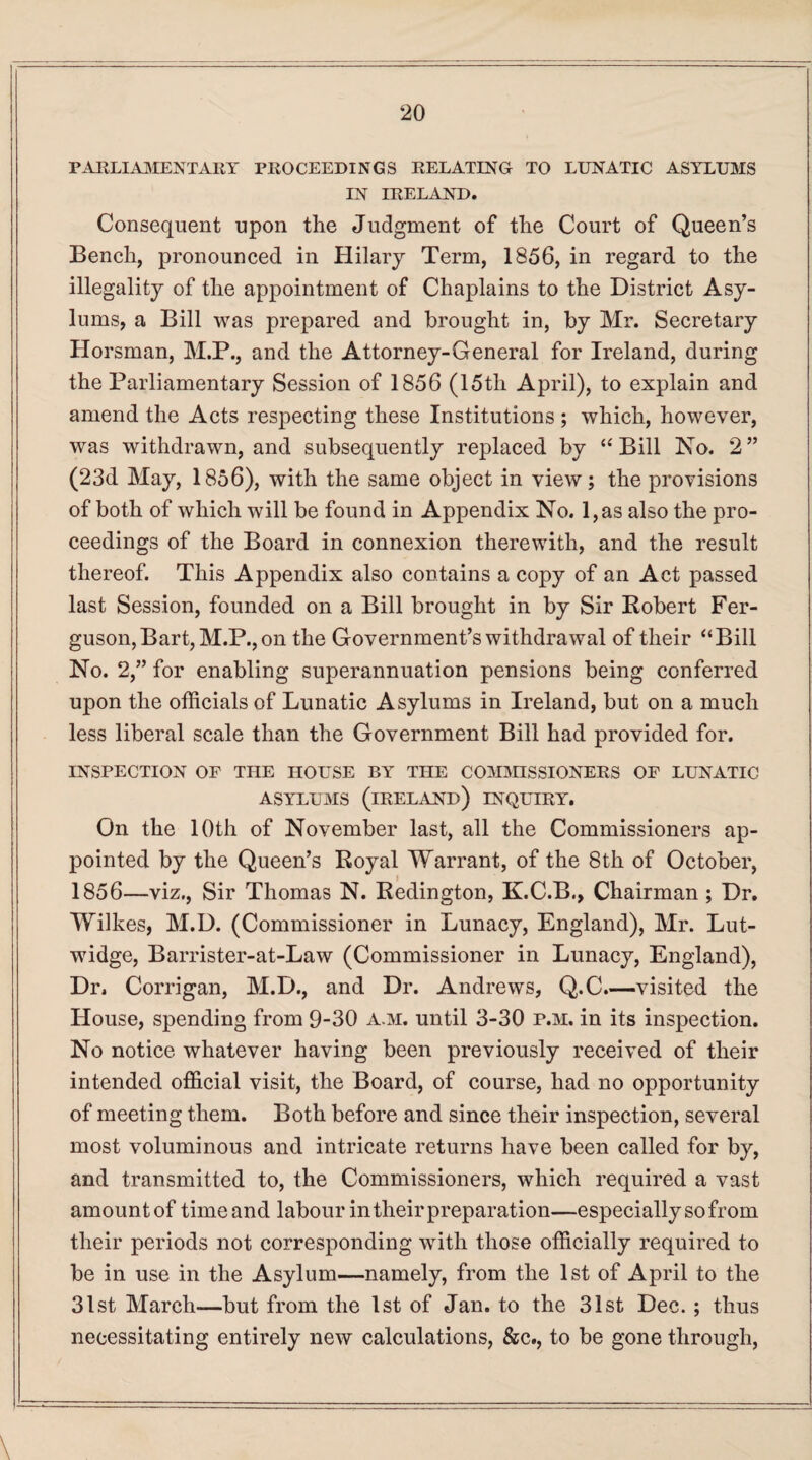 PARLIAMENTARY PROCEEDINGS RELATING TO LUNATIC ASYLUMS IN IRELAND. Consequent upon the Judgment of the Court of Queen’s Bench, pronounced in Hilary Term, 1856, in regard to the illegality of the appointment of Chaplains to the District Asy¬ lums, a Bill was prepared and brought in, by Mr. Secretary Horsman, M.P., and the Attorney-General for Ireland, during the Parliamentary Session of 1856 (15th April), to explain and amend the Acts respecting these Institutions ; which, however, was withdrawn, and subsequently replaced by “Bill No. 2” (23d May, 1856), with the same object in view; the provisions of both of which will be found in Appendix No. l,as also the pro¬ ceedings of the Board in connexion therewith, and the result thereof. This Appendix also contains a copy of an Act passed last Session, founded on a Bill brought in by Sir Robert Fer¬ guson, Bart, M.P., on the Government’s withdrawal of their “Bill No. 2,” for enabling superannuation pensions being conferred upon the officials of Lunatic Asylums in Ireland, but on a much less liberal scale than the Government Bill had provided for. INSPECTION OF THE HOUSE BY THE COMMISSIONERS OF LUNATIC asylums (ireland) inquiry. On the 10th of November last, all the Commissioners ap¬ pointed by the Queen’s Royal Warrant, of the 8th of October, 1856—viz., Sir Thomas N. Redington, K.C.B., Chairman ; Dr. Wilkes, M.D. (Commissioner in Lunacy, England), Mr. Lut- widge, Barrister-at-Law (Commissioner in Lunacy, England), Dr, Corrigan, M.D., and Dr. Andrews, Q.C.—visited the House, spending from 9-30 a.m. until 3-30 p.m. in its inspection. No notice whatever having been previously received of their intended official visit, the Board, of course, had no opportunity of meeting them. Both before and since their inspection, several most voluminous and intricate returns have been called for by, and transmitted to, the Commissioners, which required a vast amount of time and labour in their preparation—especially so from their periods not corresponding with those officially required to be in use in the Asylum—namely, from the 1st of April to the 31st March—but from the 1st of Jan. to the 31st Dec. ; thus necessitating entirely new calculations, &c., to be gone through,