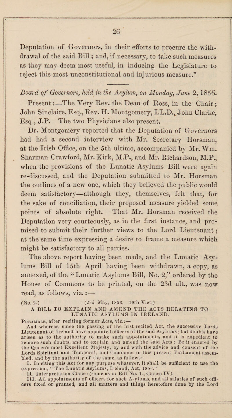 Deputation of Governors, in their efforts to procure the with¬ drawal of the said Bill; and, if necessary, to take such measures as they may deem most useful, in inducing the Legislature to reject this most unconstitutional and injurious measure.” Board of Governors, held in the Asylum, on Monday, June 2, 1856. Present:—The Very Rev. the Dean of Ross, in the Chair; John Sinclaire, Esq., Rev. XI. Montgomery, LL.D.^John Clarke, Esq., J.P. The two Physicians also present. Dr. Montgomery reported that the Deputation of Governors had had a second interview with Mr. Secretary Horsman, at the Irish Office, on the 5th ultimo, accompanied by Mr.Wm. Sharman Crawford, Mr. Kirk, M.P., and Mr. Richardson, M.P., when the provisions of the Lunatic Asylums Bill were again re-discussed, and the Deputation submitted to Mr. Horsman the outlines of a new one, which they believed the public would deem satisfactory—although they, themselves, felt that, for the sake of conciliation, their proposed measure yielded some points of absolute right. That Mr. Horsman received the Deputation very courteously, as in the first instance, and pro¬ mised to submit their further views to the Lord Lieutenant; at the same time expressing a desire to frame a measure which might be satisfactory to all parties. The above report having been made, and the Lunatic Asy¬ lums Bill of 15th April having been withdrawn, a copy, as annexed, of the “Lunatic Asylums Bill, No. 2,” ordered by the House of Commons to be printed, on the 23d ult., was now read, as follows, viz.:— (No. 2.) (23d May, 1856. 19th Viet.) A BILL TO EXPLAIN AND AMEND THE ACTS RELATING TO LUNATIC ASYLUMS IN IRELAND. Preamble, after reciting former Acts, viz.:— And whereas, since tHe passing of t lie first-recited Act, the successive Lords Lieutenant of Ireland have appointed officers of the said Asylums; but doubts have arisen as to the authority to make such appointments, and it is expedient to remove such doubts, and to explain and amend the said Acts : Be it enacted by the Queen's most Excellent Majesty, by and with the advice and consent of the Lords Spiritual and Temporal, and Commons, in tins present Parliament assem¬ bled, and by the authority of the same, as follows: I. In citing this Act for any purpose whatever, it shall be sufficient to use the expression, “ The Lunatic Asylums, Ireland, Act, 1S56.'’ II. Interpretation Clause (same as in Bill No. 1., Clause IV). III. All appointments of officers for such Asylums, and all salaries of such offi¬ cers fixed or granted, and all matters and things heretofore done by the Lord