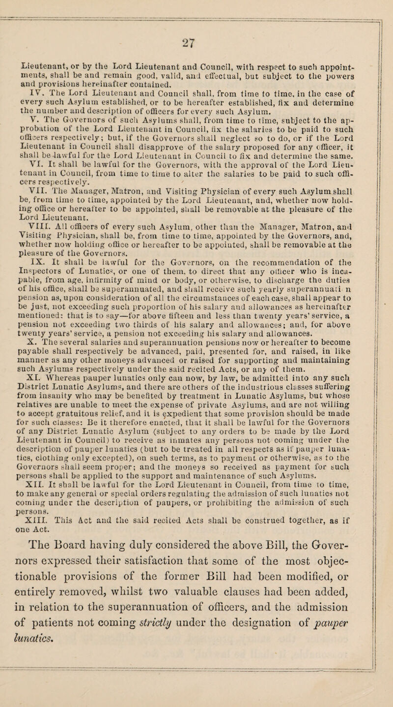 Lieutenant, or by the Lord Lieutenant and Council, with respect to such appoint¬ ments, shall be and remain good, valid, and effectual, but subject to the powers and provisions hereinafter contained. IV. The Lord Lieutenant and Council shall, from time to time, in the case of every such Asylum established, or to be hereafter established, fix and determine the number and description of officers for every such Asylum. V. The Governors of such Asylums shall, from time to time, subject to the ap¬ probation of the Lord Lieutenant in Council, fix the salaries to be paid to such officers respectively; but, if the Governors shall neglect so to do, or if the Lord Lieutenant in Council shall disapprove of the salary proposed for any officer, it shall be-lawful for the Lord Lieutenant in Council to fix and determine the same. VI. It shall be lawful for the Governors, with the approval of the Lord Lieu¬ tenant in Council, from time to time to alter the salaries to be paid to such offi¬ cers respectively. VII. The Manager, Matron, and Visiting Physician of every such Asylum shall be, from lime to time, appointed by the Lord Lieutenant, and, whether now hold¬ ing office or hereafter to be appointed, shall be removable at the pleasure of the Lord Lieutenant. VIII. All offioers of every such Asylum, other than the Manager, Matron, and Visiting Physician, shall be, from time to time, appointed by the Governors, and, whether now holding office or hereafter to be appointed, shall be removable at the pleasure of the Governors. IX. It shall be lawful for the Governors, on the recommendation of the Inspectors of Lunatics or one of them, to direct that any officer who is inca¬ pable, from age, infirmity of mind or body, or otherwise, to discharge the duties of his office, shall be superannuated, and shall receive such yearly superannuate n pension as, upon consideration of all the circumstances of each case, shall appear to be just, not exceeding such proportion of his salary and allowances as hereinafter mentioned: that is to say—for above fifteen and less than twenty years’ service, a pension not exceeding two thirds of his salary and allowances; and, for above twenty years’service, a pension not exceeding his salary and allowances. X. The several salaries and superannuation pensions now or hereafter to become payable shall respectively be advanced, paid, presented for, and raised, in like manner as any other moneys advanced or raised for supporting and maintaining such Asylums respectively under the said recited Acts, or any of them. XI. Whereas pauper lunatics only can now, by law, be admitted into any such District Lunatic Asylums, and there are others of the industrious classes suffering from insanity who may be benefited by treatment in Lunatic Asylums, but whose relatives are unable to meet the expense of private Asylums, and are not willing to accept gratuitous relief, and it is expedient that some provision should be made for such classes: Be it therefore enacted, that it shall be lawful for the Governors of any District Lunatic Asylum (subject to any orders to be made by the Lord Lieutenant in Council) to receive as inmates any persons not coming under the description of pauper lunatics (but to be treated in all respects as if pauper luna¬ tics, clothing only excepted), on such terms, as to payment or otherwise, as to the Governors shail seem proper; and the moneys so received as payment for such persons shall be applied to the support and maintenance of such Asylums. XII. It shall be lawful for the Lord Lieutenant in Council, from time 10 time, to make any general or special orders regulating the admission of such lunatics not coming under the description of paupers, or prohibiting the admission of such persons. XIII. This Act and the said recited Acts shall be construed together, as if one Act. The Board having duly considered the above Bill, the Gover¬ nors expressed their satisfaction that some of the most objec¬ tionable provisions of the former Bill had been modified, or entirely removed, whilst two valuable clauses had been added, in relation to the superannuation of officers, and the admission of patients not coming strictly under the designation of pauper lunatics.