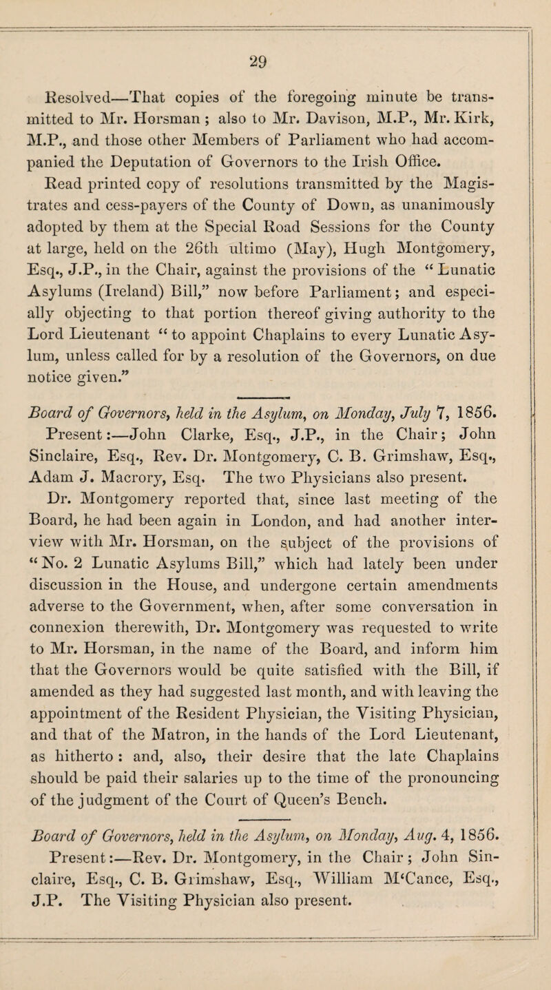 Resolved—That copies of the foregoing minute be trans¬ mitted to Mr. Horsman ; also to Mr. Davison, M.P., Mr. Kirk, M.P., and those other Members of Parliament who had accom¬ panied the Deputation of Governors to the Irish Office. Read printed copy of resolutions transmitted by the Magis¬ trates and cess-payers of the County of Down, as unanimously adopted by them at the Special Road Sessions for the County at large, held on the 26th ultimo (May), Hugh Montgomery, Esq., J.P., in the Chair, against the provisions of the “ Lunatic Asylums (Ireland) Bill,” now before Parliament; and especi¬ ally objecting to that portion thereof giving authority to the Lord Lieutenant “ to appoint Chaplains to every Lunatic Asy¬ lum, unless called for by a resolution of the Governors, on due notice given.” Board of Governors, held in the Asylum, on Monday, July 7, 1856. Present:—John Clarke, Esq., J.P., in the Chair; John Sinclaire, Esq., Rev. Dr. Montgomery, C. B. Grimshaw, Esq., Adam J. Macrory, Esq, The two Physicians also present. Dr. Montgomery reported that, since last meeting of the Board, he had been again in London, and had another inter¬ view with Mr. Horsman, on the subject of the provisions of “ No. 2 Lunatic Asylums Bill,” which had lately been under discussion in the House, and undergone certain amendments adverse to the Government, when, after some conversation in connexion therewith, Dr. Montgomery was requested to write to Mr. Horsman, in the name of the Board, and inform him that the Governors would be quite satisfied with the Bill, if amended as they had suggested last month, and with leaving the appointment of the Resident Physician, the Visiting Physician, and that of the Matron, in the hands of the Lord Lieutenant, as hitherto : and, also, their desire that the late Chaplains should be paid their salaries up to the time of the pronouncing of the judgment of the Court of Queen’s Bench. Board of Governors, held in the Asylum, on Monday, Aug. 4, 1856. Present:—Rev. Dr. Montgomery, in the Chair; John Sin¬ claire, Esq., C. B. Grimshaw, Esq., William M‘Cance, Esq., J.P. The Visiting Physician also present.