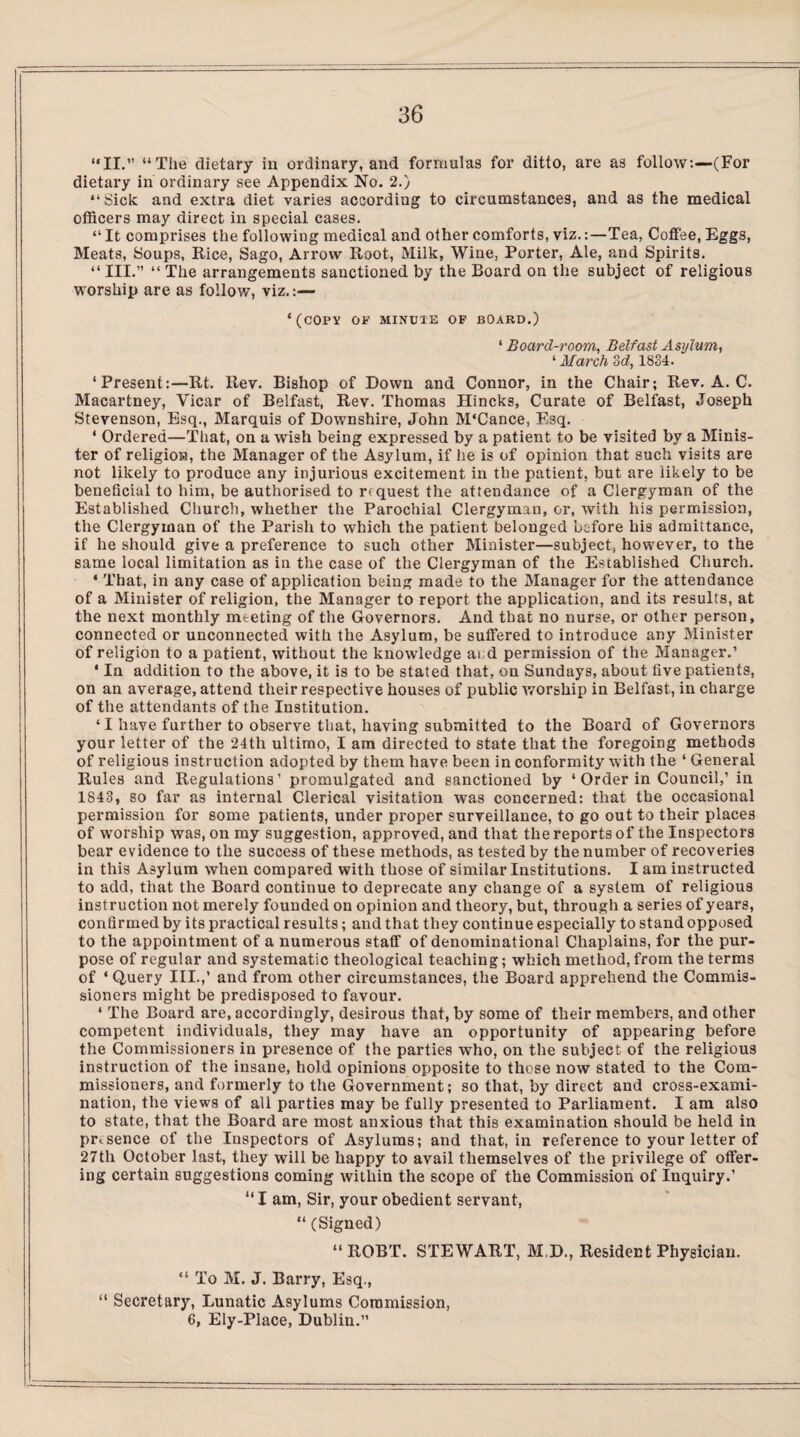 “II.” “The dietary in ordinary, and formulas for ditto, are as follow:—(For dietary in ordinary see Appendix No. 2.) “Sick and extra diet varies according to circumstances, and as the medical officers may direct in special cases. “ It comprises the following medical and other comforts, viz.:—Tea, Coffee, Eggs, Meats, Soups, Rice, Sago, Arrow Root, Milk, Wine, Porter, Ale, and Spirits. “ III.” “ The arrangements sanctioned by the Board on the subject of religious worship are as follow, viz.:— ‘(COPY OF MINCIE OF BOARD.) ‘ Board-room, Belfast Asylum, ‘ March 3d, 1834. ‘Present:—Rt. Rev. Bishop of Down and Connor, in the Chair; Rev. A. C. Macartney, Vicar of Belfast, Rev. Thomas Hincks, Curate of Belfast, Joseph Stevenson, Esq., Marquis of Downshire, John M'Cance, Esq. * Ordered—That, on a wish being expressed by a patient to be visited by a Minis¬ ter of religion, the Manager of the Asylum, if he is of opinion that such visits are not likely to produce any injurious excitement in the patient, but are likely to be beneficial to him, be authorised to request the attendance of a Clergyman of the Established Church, whether the Parochial Clergyman, or, with his permission, the Clergyman of the Parish to which the patient belonged before his admittance, if he should give a preference to such other Minister—subject, however, to the same local limitation as in the case of the Clergyman of the Established Church. * That, in any case of application being made to the Manager for the attendance of a Minister of religion, the Manager to report the application, and its results, at the next monthly meeting of the Governors. And that no nurse, or other person, connected or unconnected with the Asylum, be suffered to introduce any Minister of religion to a patient, without the knowledge ai d permission of the Manager.’ * In addition to the above, it is to be stated that, on Sundays, about five patients, on an average, attend their respective houses of public worship in Belfast, in charge of the attendants of the Institution. ‘ I have further to observe that, having submitted to the Board of Governors your letter of the 24th ultimo, I am directed to state that the foregoing methods of religious instruction adopted by them have been in conformity with the ‘ General Rules and Regulations’ promulgated and sanctioned by ‘ Order in Council,’ in 1843, so far as internal Clerical visitation was concerned: that the occasional permission for some patients, under proper surveillance, to go out to their places of worship was, on my suggestion, approved, and that the reports of the Inspectors bear evidence to the success of these methods, as tested by the number of recoveries in this Asylum when compared with those of similar Institutions. I am instructed to add, that the Board continue to deprecate any change of a system of religious instruction not merely founded on opinion and theory, but, through a series of years, confirmed by its practical results; and that they continue especially to stand opposed to the appointment of a numerous staff of denominational Chaplains, for the pur¬ pose of regular and systematic theological teaching; which method,from the terms of ‘Query III.,’ and from other circumstances, the Board apprehend the Commis¬ sioners might be predisposed to favour. ‘ The Board are, accordingly, desirous that, by some of their members, and other competent individuals, they may have an opportunity of appearing before the Commissioners in presence of the parties who, on the subject of the religious instruction of the insane, hold opinions opposite to those now stated to the Com¬ missioners, and formerly to the Government; so that, by direct and cross-exami¬ nation, the views of all parties may be fully presented to Parliament. I am also to state, that the Board are most anxious that this examination should be held in presence of the Inspectors of Asylums; and that, in reference to your letter of 27th October last, they will be happy to avail themselves of the privilege of offer¬ ing certain suggestions coming within the scope of the Commission of Inquiry.’ “I am, Sir, your obedient servant, “(Signed) “ ROBT. STEWART, M.D., Resident Physician. “ To M. J. Barry, Esq., “ Secretary, Lunatic Asylums Commission, 6, Ely-Place, Dublin.”