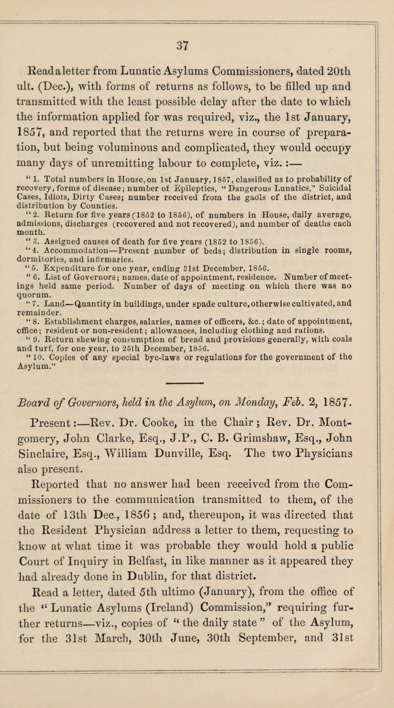 Read a letter from Lunatic Asylums Commissioners, dated 20th ult. (Dec.), with forms of returns as follows, to be filled up and transmitted with the least possible delay after the date to which the information applied for was required, viz., the 1st January, 1857, and reported that the returns were in course of prepara¬ tion, but being voluminous and complicated, they would occupy many days of unremitting labour to complete, viz.:— “ 1. Total numbers in House, on 1st January, 1857, classified as to probability of recovery, forms of disease; number of Epileptics, “ Dangerous Lunatics,” Suicidal Cases, Idiots, Dirty Cases; number received from the gaols of the district, and distribution by Counties. “2. Return for five years (1852 to 1856), of numbers in House, daily average, admissions, discharges (recovered and not recovered), and number of deaths each month. “ 3. Assigned causes of death for five years (1852 to 1856). “4. Accommodation—Present number of beds; distribution in single rooms, dormitories, and infirmaries. “5. Expenditure for one year, ending 31st December, 1856. “ 6. List of Governors; names, date of appointment, residence. Number of meet¬ ings held same period. Number of days of meeting on which there was no quorum. “ 7. Land—Quantity in buildings, under spade culture, otherwise cultivated, and remainder. “8. Establishment charges, salaries, names of officers, &c.; date of appointment, office; resident or non-resident; allowances, including clothing and rations. “ 9. Return shewing consumption of bread and provisions generally, with coals and turf, for one year, to 25th December, 1856. “10. Copies of any special bye-laws or regulations for the government of the Asylum.” Board of Governors, held in the Asylum, on Monday, Feb. 2, 1857. Present:—Rev. Dr. Cooke, in the Chair; Rev. Dr. Mont¬ gomery, John Clarke, Esq., J.P., C. B. Grimshaw, Esq., John Sinclaire, Esq., William Dunville, Esq. The two Physicians also present. Reported that no answer had been received from the Com¬ missioners to the communication transmitted to them, of the date of 13th Dec., 1856; and, thereupon, it was directed that the Resident Physician address a letter to them, requesting to know at what time it was probable they would hold a public Court of Inquiry in Belfast, in like manner as it appeared they had already done in Dublin, for that district. Read a letter, dated 5th ultimo (January), from the office of the “ Lunatic Asylums (Ireland) Commission,” requiring fur¬ ther returns—viz., copies of “the daily state” of the Asylum, for the 31st March, 30th June, 30th September, and 31st