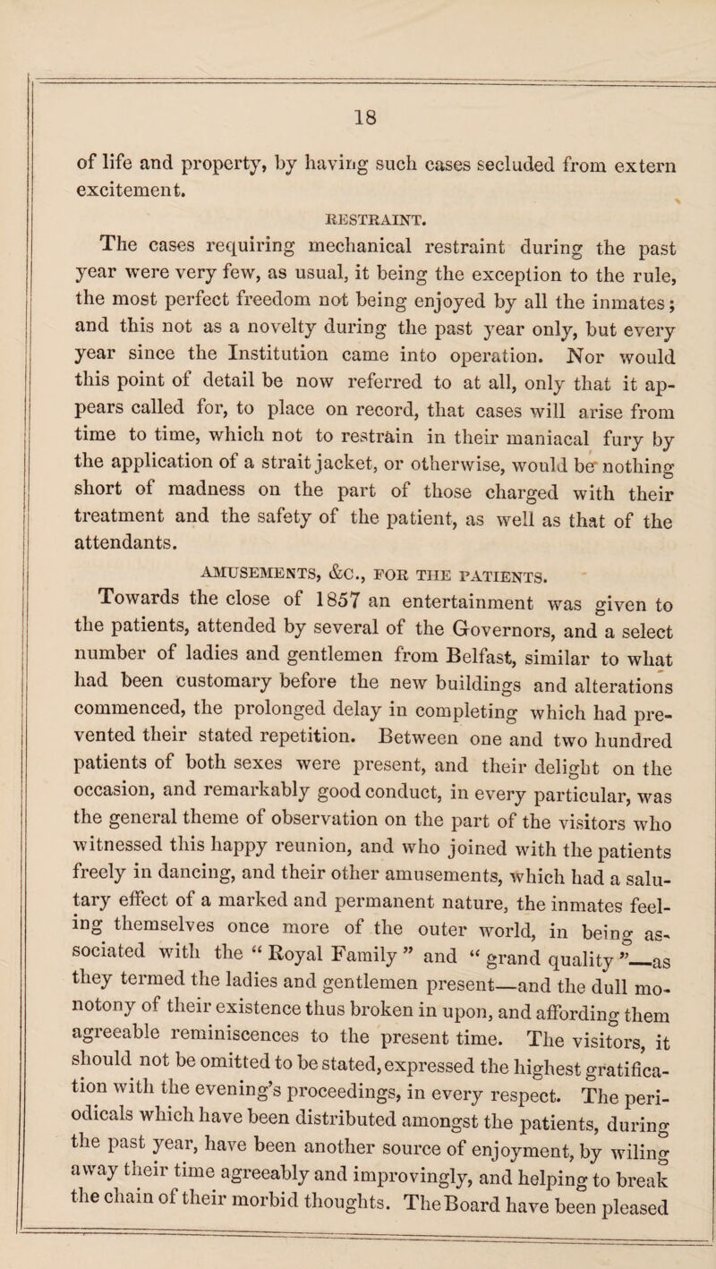 of life and property, by having such cases secluded from extern excitement. RESTRAINT. The cases requiring mechanical restraint during the past year were very few, as usual, it being the exception to the rule, the most perfect freedom not being enjoyed by all the inmates; and this not as a novelty during the past year only, but every year since the Institution came into operation. Nor would this point of detail be now referred to at all, only that it ap¬ pears called for, to place on record, that cases will arise from time to time, which not to restrain in their maniacal fury by the application of a strait jacket, or otherwise, would ber nothing short of madness on the part of those charged with their treatment and the safety of the patient, as well as that of the attendants. AMUSEMENTS, &C., FOR THE PATIENTS. Towards the close of 1857 an entertainment was sriven to the patients, attended by several of the Governors, and a select number of ladies and gentlemen from Belfast, similar to what had been customary before the new buildings and alterations commenced, the prolonged delay in completing which had pre¬ vented their stated repetition. Between one and two hundred patients of both sexes were present, and their delight on the occasion, and remarkably good conduct, in every particular, was the general theme of observation on the part of the visitors who witnessed this happy reunion, and who joined with the patients freely in dancing, and their other amusements, which had a salu¬ tary effect of a marked and permanent nature, the inmates feel¬ ing themselves once more of the outer world, in being as¬ sociated with the “ Royal Family ” and “ grand quality ”_as they termed the ladies and gentlemen present—and the dull mo¬ notony of their existence thus broken in upon, and affording them agreeable reminiscences to the present time. The visitors, it should not be omitted to be stated, expressed the highest gratifica¬ tion with the evening’s proceedings, in every respect. The peri¬ odicals which have been distributed amongst the patients, during the past year, have been another source of enjoyment, by wiling away their time agreeably and improvingly, and helping to break the chain of their morbid thoughts. TheBoard have been pleased