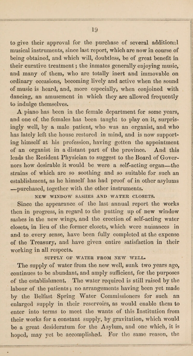 to give tlieir approval for the purchase of several additional musical instruments, since last report, which are now in course of being obtained, and which will, doubtless, be of great benefit in their curative treatment; the inmates generally enjoying music, and many of them, who are totally inert and immovable on ordinary occasions, becoming lively and active when the sound of music is heard, and, more especially, when conjoined with dancing, an amusement in which they are allowed frequently to indulge themselves. A piano has been in the female department for some years, and one of the females has been taught to play on it, surpris¬ ingly well, by a male patient, who was an organist, and who has lately left the house restored in mind, and is now support¬ ing himself at his profession, having gotten the appointment of an organist in a distant part of the province. And this leads the Resident Physician to suggest to the Board of Gover¬ nors how desirable it would be were a self-acting organ—the strains of which are so soothing and so suitable for such an establishment, as he himself has had proof of in other asylums —purchased, together with the other instruments. NEW WINDOW SASIIES AND WATER CLOSETS. Since the appearance of the last annual report the works then in progress, in regard to the putting up of new window sashes in the new wings, and the erection of self-acting water closets, in lieu of the former closets, which were nuisances in and to every sense, have been fully completed at the expense of the Treasury, and have given entire satisfaction in their working in all respects. SUPPLY OF WATER FROM NEW WELL. The supply of water from the new well, sunk two years ago, continues to be abundant, and amply sufficient, for the purposes of the establishment. The water required is still raised by the labour of the patients ; no arrangements having been yet made by the Belfast Spring Water Commissioners for such an enlarged supply in their reservoirs, as would enable them to enter into terms to meet the wants of this Institution from their works for a constant supply, by gravitation, which would be a great desideratum for the Asylum, and one which, it is hoped, may yet be accomplished. For the same reason, the