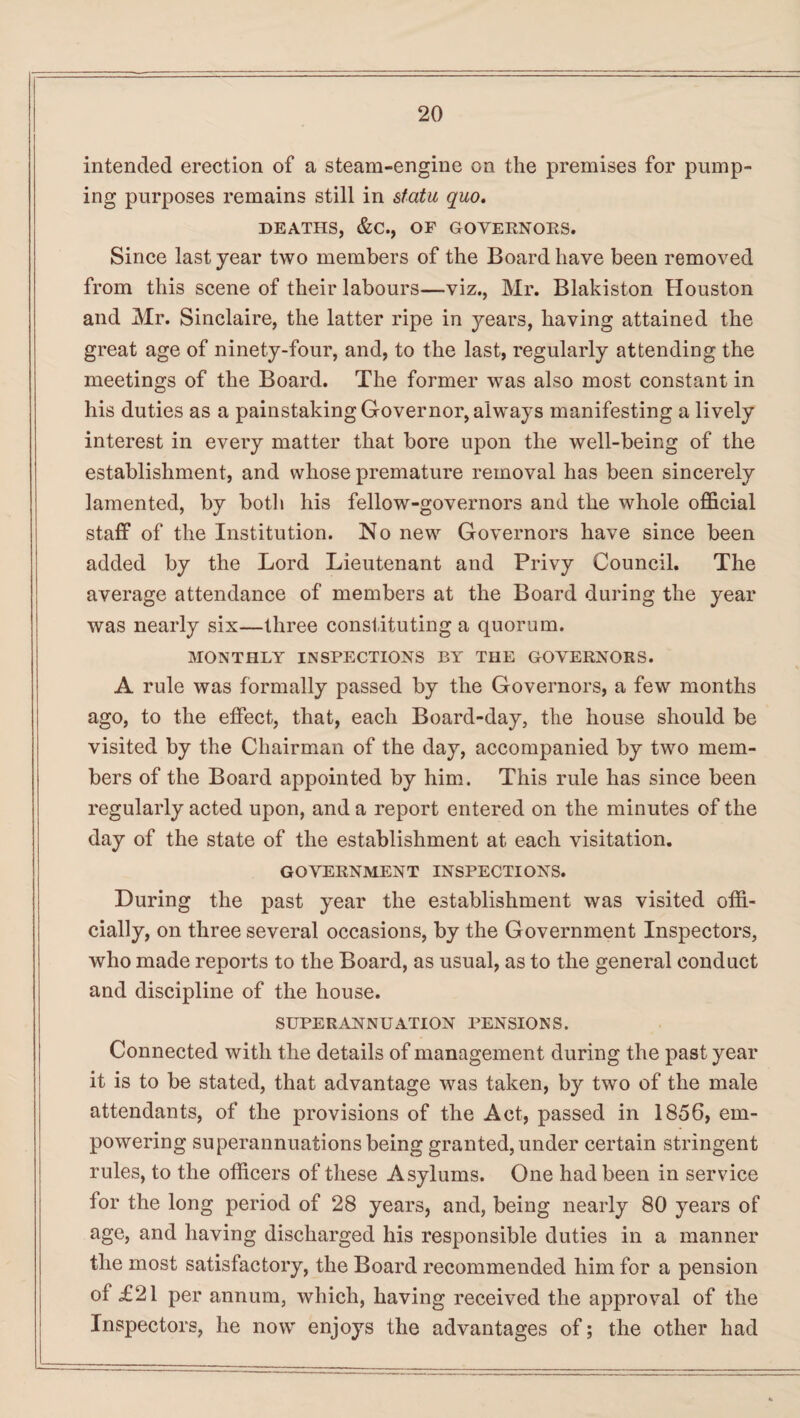 intended erection of a steam-engine on the premises for pump¬ ing purposes remains still in statu quo. DEATHS, &C., OF GOVERNORS. Since last year two members of the Board have been removed from this scene of their labours—viz., Mr. Blakiston Houston and Mr. Sinclaire, the latter ripe in years, having attained the great age of ninety-four, and, to the last, regularly attending the meetings of the Board. The former was also most constant in his duties as a painstaking Governor, always manifesting a lively interest in every matter that bore upon the well-being of the establishment, and whose premature removal has been sincerely lamented, by both his fellow-governors and the whole official staff of the Institution. No new Governors have since been added by the Lord Lieutenant and Privy Council. The average attendance of members at the Board during the year was nearly six—three constituting a quorum. MONTHLY INSPECTIONS BY THE GOVERNORS. A rule was formally passed by the Governors, a few months ago, to the effect, that, each Board-day, the house should be visited by the Chairman of the day, accompanied by two mem¬ bers of the Board appointed by him. This rule has since been regularly acted upon, and a report entered on the minutes of the day of the state of the establishment at each visitation. GOVERNMENT INSPECTIONS. During the past year the establishment was visited offi¬ cially, on three several occasions, by the Government Inspectors, who made reports to the Board, as usual, as to the general conduct and discipline of the house. SUPERANNUATION PENSIONS. Connected with the details of management during the past year it is to be stated, that advantage was taken, by two of the male attendants, of the provisions of the Act, passed in 1856, em¬ powering superannuations being granted, under certain stringent rules, to the officers of these Asylums. One had been in service for the long period of 28 years, and, being nearly 80 years of age, and having discharged his responsible duties in a manner the most satisfactory, the Board recommended him for a pension of £21 per annum, which, having received the approval of the Inspectors, he now enjoys the advantages of; the other had