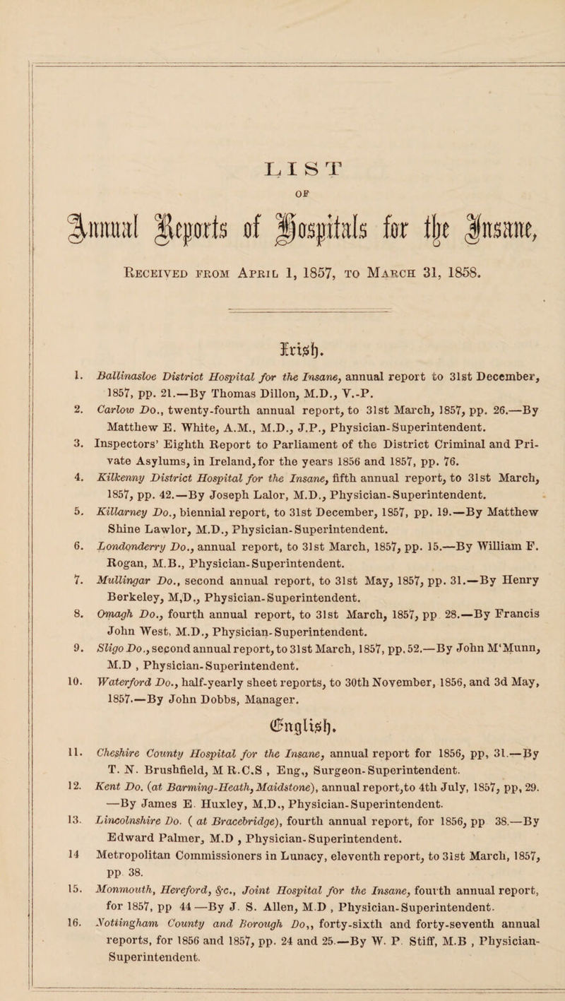 LIST OF tlje Jitsane, Received from April 1, 1857, to March 31, 1858. Erisi). 1. Ballinasloe District Hospital for the Insane, annual report to 31st December, 1857, pp. 21.—By Thomas Dillon, M.D., Y.-P. 2. Carlow Do., twenty-fourth annual report, to 31st March, 1857, pp. 26.—By Matthew E. White, A.M., M.D., J.P., Physician-Superintendent. 3. Inspectors’ Eighth Report to Parliament of the District Criminal and Pri¬ vate Asylums, in Ireland, for the years 1856 and 1857, pp. 76. 4. Kilkenny District Hospital for the Insane, fifth annual report, to 31st March, 1857, pp. 42.—By Joseph Lalor, M.D., Physician-Superintendent. 5. Killarney Do., biennial report, to 31st December, 1857, pp. 19.—By Matthew Shine Lawlor, M.D., Physician-Superintendent. 6. Londonderry Do., annual report, to 31st March, 1857, pp. 15.—By William F. Rogan, M.B., Physician-Superintendent. 7. Mullingar Do., second annual report, to 31st May, 1857, pp. 31.—By Henry Berkeley, M,D., Physician-Superintendent. 8. Omagh Do., fourth annual report, to 31st March, 1857, pp 28.—By Francis John West, M.D., Physician-Superintendent. 9. Sligo Do., second annual report, to 31st March, 1857, pp.52.—By John M'Munn, M.D , Physician-Superintendent. 10. Waterford Do., half-yearly sheet reports, to 30th November, 1856, and 3d May, 1857.—By John Dobbs, Manager. (£ngli£f). 11. Cheshire County Hospital for the Insane, annual report for 1856, pp, 31.—By T. N. Brushfield, MR.C.S , Eng,, Surgeon-Superintendent. 12. Kent Do. (at Barming-Heath, Maidstone), annual report,to 4th July, 1857, pp, 29. —By James E. Huxley, M.D., Physician-Superintendent. 13. Lincolnshire Do. ( at Bracebridge), fourth annual report, for 1856, pp 38.—By Edward Palmer, M.D , Physician-Superintendent. 14 Metropolitan Commissioners in Lunacy, eleventh report, to 31st March, 1857, pp 38. 15. Monmouth, Hereford, Sfc., Joint Hospital for the Insane, fourth annual report, for 1857, pp 44—By J. S. Allen, M.D , Physician-Superintendent. 16. Nottingham County and Borough Do,, forty-sixth and forty-seventh annual reports, for 1856 and 1857, pp. 24 and 25.—By W. P Stiff, M.B , Physician- Superintendent.