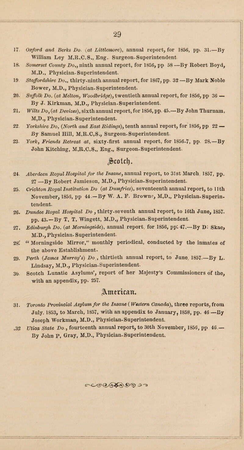 17. Oxford and Berks Do- (at Littlemore), annual report, for 1856, pp. 31.—By William Ley M,R.C.S„ Eng.. Surgeon-Superintendent 18. Somerset County Do,, nintli annual report, for 1856, pp 58 —By Robert Boyd, M.D., Physician- Superintendent. 19. Staffordshire Do,, thirty-ninth annual report, for 1867, pp 32 —By Mark Noble Bower, M.D., Physician-Superintendent. 20. Suffolk Do. (at Melton, Woodbridge), twentieth annual report, for 1856, pp 36 — By J. Kirkman, M,D„ Physician-Superintendent. 21. Wilts Do, (at Devizes), sixth annual report, for 1856, pp. 45.—By John Thurnam, M,D,, Physician-Superintendent. 22. Yorkshire Do, (North and East Ridings), tenth annual report, for 1856, pp 22 — By Samuel Hill, M,R.C,S,, Surgeon-Superintendent. 23- York, Friends Retreat at, sixty-first annual report, for 1856-7, pp 28.—By John Kitching, M,R,C,S„ Eng,, Surgeon-Superintendent. ^cold). •24. Aberdeen Royal Hospital for the Insane, annual report, to 31 st March, 1857, pp. 27 —By Robert Jamieson, M,D., Physician-Superintendent. 25. Crichton Royal Institution Do (at Dumfries), seventeenth annual report, to 11th November, 1856, pp 44.—By W. A. F. Browne, M,D„ Physician-Superin¬ tendent. 26. Dundee Royal Hospital Do , thirty-seventh annual report, to 16th June, 1857. pp. 43. —By T, T, Wingett, M,D„ Physician-Superintendent. 27. Edinburgh Do. (at Morningside), annual report, for 1856, pp'. 47.—By D: Skae, M.D., Physician. Superintendent. 28C “Morningside Mirror,” monthly periodical, conducted by the inmates of the above Establishment. 29. Perth (James Murray's) Do,, thirtieth annual report, to June, 1857-—By L. Lindsay, M.D., Physician-Superintendent. 30- Scotch Lunatic Asylums’, report of her Majesty’s Commissioners of the, with an appendix, pp. 257. American. 31. Toronto Provincial Asylum for the Insane (Western Canada), three reports, from July, 1853, to March, 1857, with an appendix to January, 1858, pp. 46—By Joseph Workman, M.D., Physician-Superintendent. .32 Utica State Do , fourteenth annual report, to 30th November, 1856, pp 46.— By John P, Gray, M.D., Physician-Superintendent.