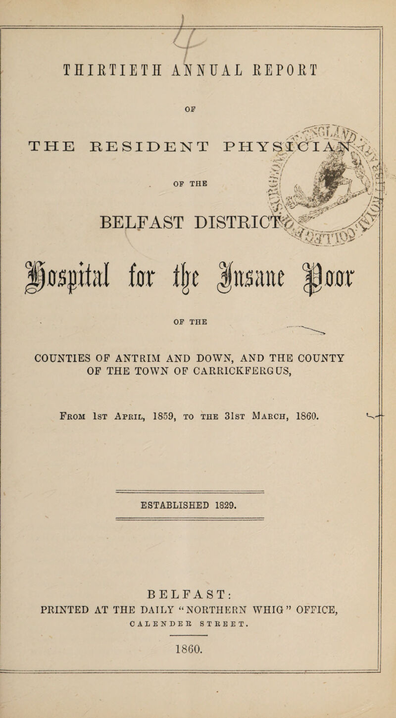 OF THE RESIDENT p h y s I€I OF THE BELFAST ''^Qst'T&S pasjM far fk fitsiine law OF THE COUNTIES OF ANTRIM AND DOWN, AND THE COUNTY OF THE TOWN OF CARRICKFERG US, From 1st April, 1859, to the 31st March, 1860. ^ ESTABLISHED 1829. BELFAST: PRINTED AT THE DAILY “NORTHERN WHIG” OFFICE, CALENDER street. 1860.