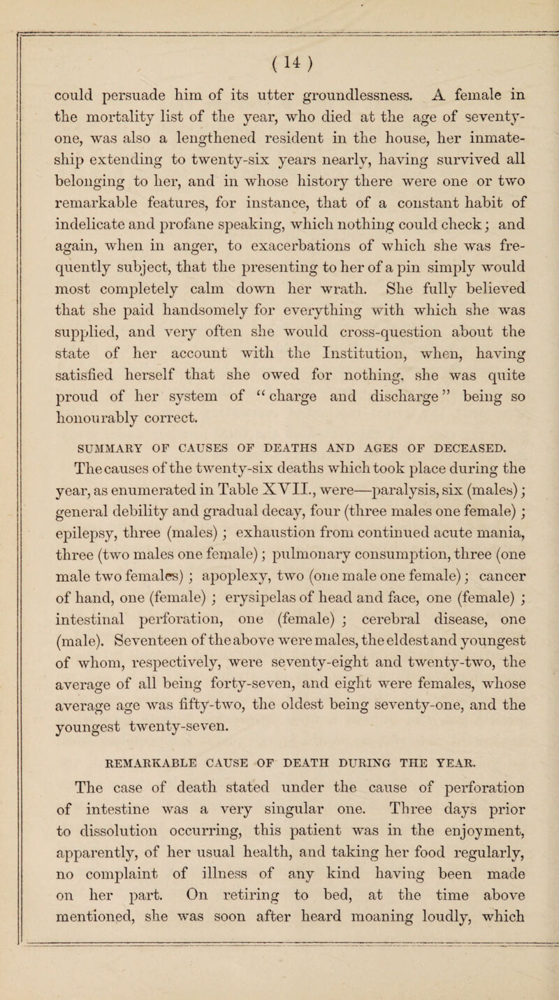 could persuade him of its utter groundlessness. A female in the mortality list of the year, who died at the age of seventy- one, was also a lengthened resident in the house, her inmate- ship extending to twenty-six years nearly, having survived all belonging to her, and in whose history there were one or two remarkable features, for instance, that of a constant habit of indelicate and profane speaking, which nothing could check; and again, when in anger, to exacerbations of which she was fre¬ quently subject, that the presenting to her of a pin simply would most completely calm down her wrath. She fully believed that she paid handsomely for everything with which she was supplied, and very often she would cross-question about the state of her account with the Institution, when, having satisfied herself that she owed for nothing, she was quite proud of her system of “ charge and discharge ” being so honourably correct. SUMMARY OF CAUSES OF DEATHS AND AGES OF DECEASED. The causes of the twenty-six deaths which took place during the year, as enumerated in Table XVII., were—paralysis, six (males); general debility and gradual decay, four (three males one female); epilepsy, three (males); exhaustion from continued acute mania, three (two males one female); pulmonary consumption, three (one male two females) ; apoplexy, two (one male one female); cancer of hand, one (female) ; erysipelas of head and face, one (female) ; intestinal perforation, one (female) ; cerebral disease, one (male). Seventeen of the above were males, the eldest and youngest of whom, respectively, were seventy-eight and twenty-two, the average of all being forty-seven, and eight were females, whose average age was fifty-two, the oldest being seventy-one, and the youngest twenty-seven. REMARKABLE CAUSE OF DEATH DURING THE YEAR. The case of death stated under the cause of perforation of intestine was a very singular one. Three days prior to dissolution occurring, this patient was in the enjoyment, apparently, of her usual health, and taking her food regularly, no complaint of illness of any kind having been made on her part. On retiring to bed, at the time above mentioned, she was soon after heard moaning loudly, which